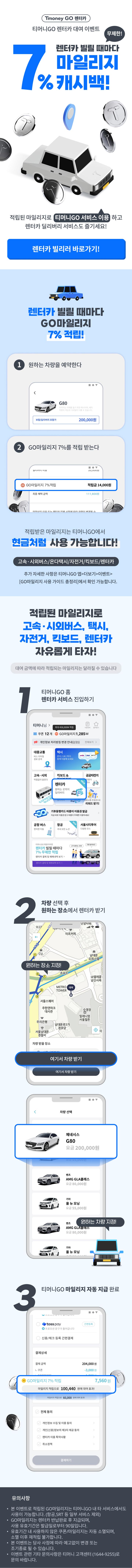 Tmoney GO렌터카 티머니GO렌터카 대여 이벤트 무제한! 렌터카 빌릴 때마다 마일리지 7% 캐시백! 적립된 마일리지로 티머니GO 서비스 이용하고 렌터카 딜리버리 서비스도 즐기세요! 렌터카 빌리러 바로가기! 렌터카 빌릴 때마다 GO마일리지 7% 적립! 1. 원하는 차량을 예약한다. G80 이미지는 이해를 돕기 위한 예시이며, 배차 차량의 색상과 디테일이 다를 수 있습니다. 보험/딜리버리 포함가 200,000원 2 GO마일리지 7%를 적립 받는다. GO마일리지 7% 적립 적립금 14,000원 최종 혜택 금액 111,600원 적립받은 마일리지는 티머니GO에서 현금처럼 사용 가능합니다! 고속·시외버스/온다택시/자전거/킥보드/렌터카 추가 자세한 사항은 티머니GO 앱>더보기>이벤트> [GO마일리지 사용 가이드 총정리]에서 확인 가능합니다. 적립된 마일리지로 고속·시외버스, 택시, 자전거, 킥보드, 렌터카 자유롭게 타자! 대여 금액에 따라 적립되는 마일리지는 달라질 수 있습니다 1. 티머니GO 홈 렌터카 서비스 진입하기. 2. 차량 선택 후 원하는 장소에서 렌터카 받기. 원하는 장소 지정! 여기서 차량 받기 제네시스 G80 요금 200,000원 원하는 차량 지정! 3. 티머니GO 마일리지 자동 지급 완료 GO마일리지 7% 적립 7,560원 마일리지 적립으로 100,440 원에 대여 효과! 유의사항 ？ 본 이벤트로 적립된 GO마일리지는 티머니GO 내 타 서비스에서도 사용이 가능합니다. (항공,SRT 등 일부 서비스 제외) ？ GO마일리지는 렌터카 반납완료 후 지급되며, 사용 유효기간은 발급일로부터 90일입니다. ？ 유효기간 내 사용하지 않은 쿠폰/마일리지는 자동 소멸되며, 소멸 이후 재적립 불가합니다. ？ 본 이벤트는 당사 사정에 따라 예고없이 변경 또는 조기종료 될 수 있습니다. ？ 이벤트 관련 기타 문의사항은 티머니 고객센터 (1644-9255)로 문의 바랍니다.