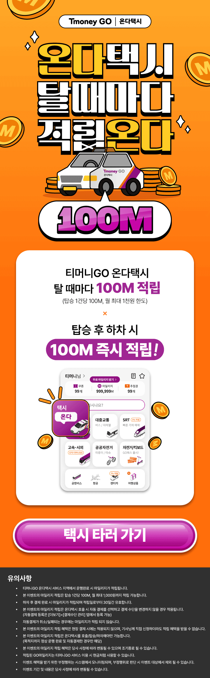 Tmoney GO | 온다택시 온다택시 탈때마다 적립온다 Tmoney GO 온다택시 100M 티머니GO 온다택시 탈 때마다 100M 적립 (탑승 1건당 100M, 월 최대 1천원 한도) X 탑승 후 하차 시 100M 즉시 적립! 택시 타러 가기 유의사항 · 티머니GO 온다택시 서비스 지역에서 운행완료 시 마일리지가 적립됩니다. · 본 이벤트의 마일리지 적립은 탑승 1건당 100M, 월 최대 1,000원까지 적립 가능합니다. · 하차 후 결제완료 시 마일리지가 적립되며 적립일로부터 30일간 유효합니다. · 본 이벤트의 마일리지 적립은 온다택시 호출 시 자동 결제를 선택하고 결제수단을 변경하지 않을 경우 적용됩니다. (자동결제 등록은 [더보기]>[결제수단 관리] 탭에서 등록 가능) · 자동결제가 취소/실패되는 경우에는 마일리지가 적립되지 않습니다. · 본 이벤트의 마일리지 적립 혜택은 현장 결제 시에는 적용되지 않으며, 기사님께 직접 신청하더라도 적립 혜택을 받을 수 없습니다. · 본 이벤트의 마일리지 적립은 온다택시를 호출/탑승/하차해야만 가능합니다. (목적지까지 정상 운행 완료 및 자동결제한 경우만 해당) · 본 이벤트의 마일리지 적립 혜택은 당사 사정에 따라 변동될 수 있으며 조기종료 될 수 있습니다. · 적립된 GO마일리지는 티머니GO 서비스 이용 시 현금처럼 사용할 수 있습니다. · 이벤트 혜택을 받기 위한 부정행위는 시스템에서 모니터링되며, 부정행위로 판단 시 이벤트 대상에서 제외 될 수 있습니다. · 이벤트 기간 및 내용은 당사 사정에 따라 변동될 수 있습니다.