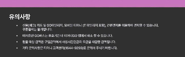 유의사항 ？ 신용(체크)카드 및 GO마일리지, 모바일 티머니 (T마일리지 포함), 간편결제를 이용하여 결제할 수 있습니다. 쿠폰결제는 불가합니다.？ 미사용한 GO패스는 유효기간 내 티머니GO 앱에서 취소 할 수 있습니다.？ 환불 대상 금액은 구입금액에서 사용시간만큼의 요금을 차감한 금액입니다.？ 기타 문의사항은 티머니 고객센터(1644-9255)로 문의해 주시기 바랍니다.