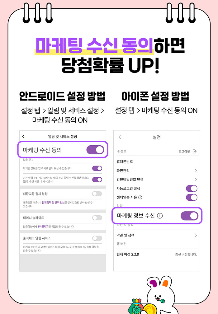 마케팅 수신 동의하면 당첨확률 UP! 안드로이드 설정 방법 : 설정 탭 > 알림 및 서비스 설정 > 마케팅 수신동의 ON 아이폰설정 방법 : 설정 탭 > 마케팅 수신 동의 ON.