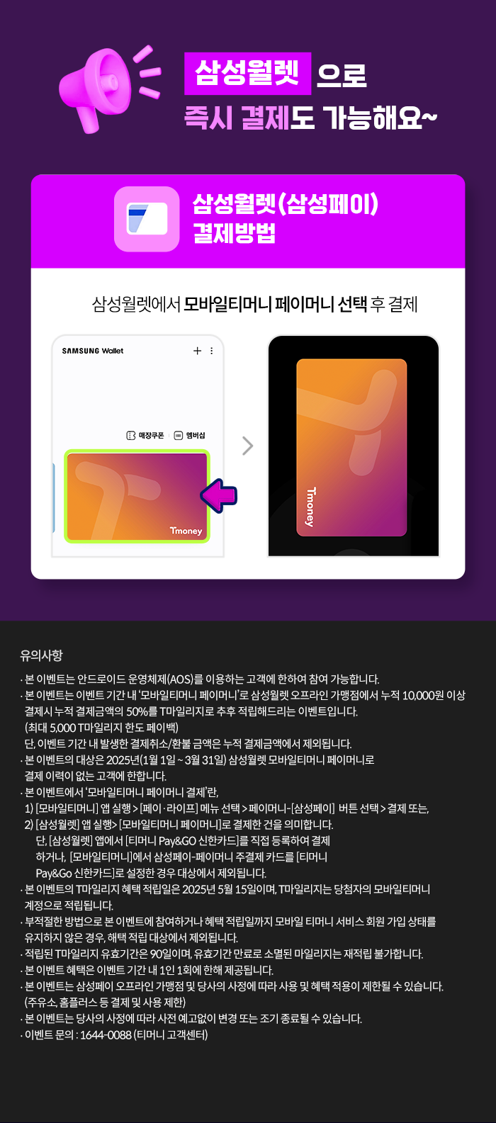 삼성월렛으로 즉시 결제도 가능해요~ 삼성윌렛(삼성페이) 결제방법 삼성월렛에서 모바일티머니 페이머니 선택후 결제 유의사항- 본 이벤트는 안드로이드 운영체제(AOS)를 이용하는 고객에 한하여 참여 가능합니다.- 본 이벤트는 이벤트 기간 내 모바일티머니 페이머니'로 삼성월렛 오프라인 가맹점에서 누적 10,000원 이상 결제시 누적 결제금액의 50%를 T마일리지로 추후 적립해드리는 이벤트입니다. (최대 5,000 T마일리지 한도 페이백) 단, 이벤트 기간 내 발생한 결제취소/환불 금액은 누적 결제금액에서 제외됩니다.- 본 이벤트의 대상은 2025년(1월1일 ~ 3월 31일) 삼성월렛 모바일티머니 페이머니로 결제 이력이 없는 고객에 한합니다.- 본 이벤트에서 '모바일티머니 페이머니 결제'란,1) [모바일티머니] 앱 실행> [페이·라이프] 메뉴 선택 > 페이머니-[삼성페이] 버튼 선택> 결제 또는, 2) [삼성월렛] 앱 실행> [모바일티머니 페이머니]로 결제한건을 의미합니다. 단, [삼성월렛] 앱에서 [티머니 Pay&GO 신한카드]를 직접 등록하여 결제하거나, [모바일티머니]에서 삼성페이-페이머니 주결제 카드를 [티머니 Pay&Go 신한카드]로 설정한 경우 대상에서 제외됩니다.- 본 이벤트의 T마일리지 혜택 적립일은 2025년 5월 15일이며, T마일리지는 당첨자의 모바일티머니 계정으로 적립됩니다.- 부적절한 방법으로 본 이벤트에 참여하거나 혜택 적립일까지 모바일 티머니 서비스 회원 가입 상태를 유지하지 않은 경우, 해택 적립 대상에서 제외됩니다.- 적립된 T마일리지 유효기간은 90일이며, 유효기간 만료로 소멸된 마일리지는 재적립 불가합니다.- 본 이벤트 혜택은 이벤트 기간 내 1인 1회에 한해 제공됩니다.- 본 이벤트는 삼성페이 오프라인 가맹점 및 당사의 사정에 따라 사용 및 혜택 적용이 제한될 수 있습니다. (주유소, 홈플러스 등 결제 및 사용 제한)- 본 이벤트는 당사의 사정에 따라 사전 예고없이 변경 또는 조기 종료될 수 있습니다. - 이벤트 문의: 1644-0088 (티머니 고객센터)