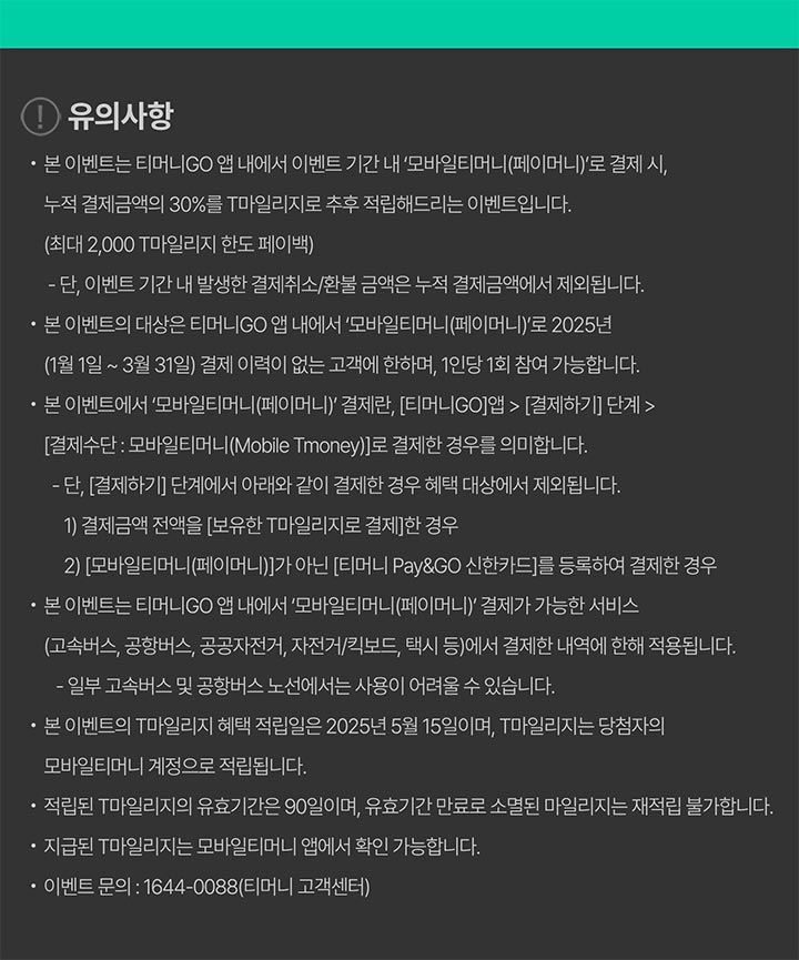 유의사항- 본 이벤트는 티머니GO 앱 내에서 이벤트 기간 내 '모바일티머니(페이머니)'로 결제 시, 누적 결제금액의 30%를 T마일리지로 추후 적립해드리는 이벤트입니다.(최대 2,000 T마일리지 한도 페이백) - 단, 이벤트 기간 내 발생한 결제취소/환불 금액은 누적 결제금액에서 제외됩니다. - 본 이벤트의 대상은 티머니GO 앱 내에서 '모바일티머니(페이머니)'로 2025년 (1월1일 ~ 3월 31일) 결제 이력이 없는 고객에 한하며, 1인당 1회 참여 가능합니다. ？ 본 이벤트에서 '모바일티머니(페이머니)' 결제란, [티머니GO]앱 > [결제하기] 단계> [결제수단 : 모바일티머니(Mobile Tmoney)]로 결제한 경우를 의미합니다. -단, [결제하기] 단계에서 아래와 같이 결제한 경우 혜택 대상에서 제외됩니다. 1) 결제금액 전액을 [보유한 T마일리지로 결제]한 경우 2) [모바일티머니(페이머니)]가 아닌 [티머니 Pay&GO 신한카드]를 등록하여 결제한 경우 - 본 이벤트는 티머니GO 앱 내에서 '모바일티머니(페이머니) 결제가 가능한 서비스 (고속버스, 공항버스, 공공자전거, 자전거/킥보드, 택시 등)에서 결제한 내역에 한해 적용됩니다. - 일부 고속버스 및 공항버스 노선에서는 사용이 어려울 수 있습니다. - 본 이벤트의 T마일리지 혜택 적립일은 2025년 5월 15일이며, T마일리지는 당첨자의 - 모바일티머니 계정으로 적립됩니다.- 적립된 T마일리지의 유효기간은 90일이며, 유효기간 만료로 소멸된 마일리지는 재적립 불가합니다. 지급된 T마일리지는 모바일티머니 앱에서 확인 가능합니다. - 이벤트 문의: 1644-0088 (티머니 고객센터)