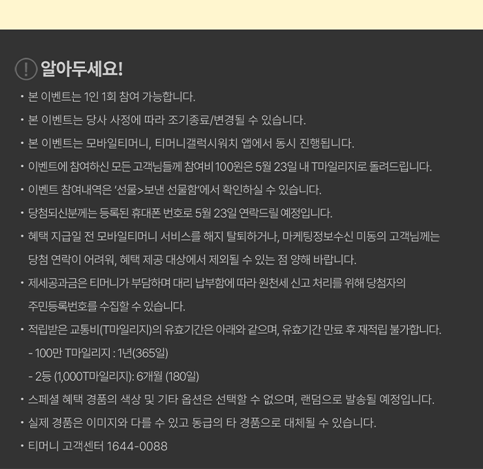 알아두세요! - 본 이벤트는 1인 1회 참여 가능합니다. - 본 이벤트는 당사 사정에 따라 조기종료/변경될 수 있습니다. - 본 이벤트는 모바일티머니, 티머니갤럭시워치 앱에서 동시 진행됩니다. - 이벤트에 참여하신 모든 고객님들께 참여비 100원은 5월 23일 내 T마일리지로 돌려드립니다. - 이벤트 참여내역은 '선물>보낸 선물함에서 확인하실 수 있습니다. - 당첨되신분께는 등록된 휴대폰 번호로 5월 23일 연락드릴 예정입니다. - 혜택 지급일 전 모바일티머니 서비스를 해지 탈퇴하거나, 마케팅정보수신 미동의고객님께는 - 당첨 연락이 어려워, 혜택 제공 대상에서 제외될 수 있는 점 양해 바랍니다. - 제세공과금은 티머니가 부담하며 대리 납부함에 따라 원천세 신고 처리를 위해 당첨자의 주민등록번호를 수집할 수 있습니다. - 적립받은 교통비(T마일리지)의 유효기간은 아래와 같으며, 유효기간 만료 후 재적립 불가합니다. - 100만 마일리지 : 1년(365일) - 2등(1,000마일리지): 6개월 (180일) - 스페셜 혜택 경품의 색상 및 기타 옵션은 선택할 수 없으며, 랜덤으로 발송될 예정입니다. - 실제 경품은 이미지와 다를 수 있고 동급의 타 경품으로 대체될 수 있습니다. - 티머니 고객센터 1644-0088