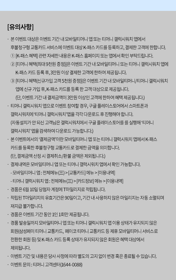 [유의사항]- 본 이벤트 대상은 이벤트 기간 내 모바일티머니 앱 또는 티머니 갤럭시워치 앱에서 후불청구형 교통카드 서비스에 이벤트 대상 K-패스 카드를 등록하고, 결제한 고객에 한합니다. 1. [K-패스 혜택] 관련 자세한 내용은 K-패스 홈페이지 또는 앱에서 확인 부탁드립니다. 2. [티머니 혜택(최대 9천원 증정)]은 이벤트 기간 내 모바일티머니 또는 티머니 갤럭시워치 앱에 K-패스카드등록 후 3만원 이상 결제한 고객에 한하여 제공됩니다.3. [티머니 혜택(신규가입 고객 5천원 증정)]은 이벤트 기간 내 모바일티머니/티머니 갤럭시워치 앱에 신규가입 후, K-패스카드를 등록한 고객 대상으로 제공됩니다. (단, 이벤트 기간 내 결제금액이 3만원 이상인 고객에 한하여 혜택 제공됩니다.)- 티머니 갤럭시워치 앱으로 이벤트 참여할 경우, 구글 플레이스토어에서 스마트폰과 갤럭시워치에 '티머니 갤럭시워치 앱을 각각 다운로드 후 진행해야 합니다.(자동설치가 안되신 고객님은 갤럭시워치에서 구글 플레이스토어를 를 실행해 '티머니 갤럭시워치' 앱을 검색하여 다운로드 가능합니다.)- 본 이벤트에서의 '결제금액'이란 모바일티머니 앱 또는 티머니 갤럭시워치 앱에서 K-패스 카드를 등록한 후불청구형 교통카드로 결제한 금액을 의미합니다.(단, 결제금액 산정 시 결제취소/환불 금액은 제외됩니다.) - 결제내역은 모바일티머니 앱 또는 티머니 갤럭시워치 앱에서 확인 가능합니다.- 모바일티머니 앱 : 전체메뉴(三)>[교통카드] 메뉴>[이용내역] - 티머니 갤럭시워치 앱 : 전체메뉴(三)> [카드정보] 메뉴> [이용내역] - 경품은 6월 10일 당첨자 계정에 T마일리지로 적립됩니다.- 적립된 T마일리지의 유효기간은 90일이고, 기간 내 사용하지 않은 마일리지는 자동 소멸되며 재지급 불가합니다. 경품은 이벤트 기간 동안 1인 1회만 제공됩니다.- 경품 발송일까지 모바일티머니 앱 또는 티머니 갤럭시워치 앱 이용 상태가 유지되지 않은 회원(삼성페이 티머니 교통카드, 페이코 티머니 교통카드 등 제휴 모바일티머니 서비스로 전환한 회원 등) 및 K-패스 카드 등록 상태가 유지되지 않은 회원은 혜택 대상에서 제외됩니다. - 이벤트기간 및 내용은 당사 사정에 따라 별도의 고지 없이 변경 혹은 종료될 수 있습니다. - 이벤트 문의 : 티머니 고객센터(1644-0088)