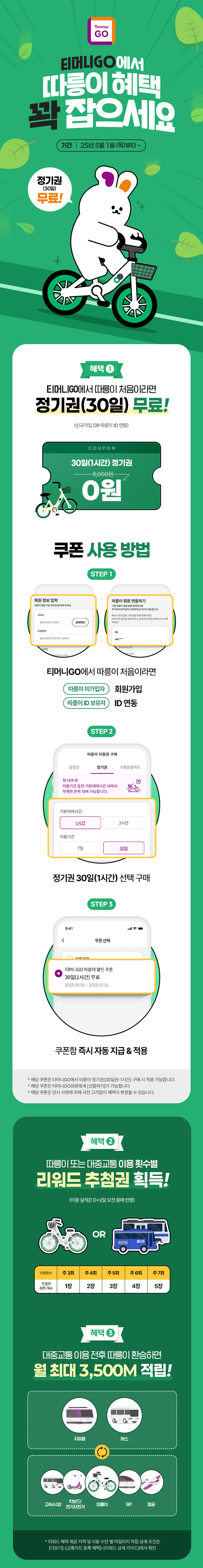 Tmoney GO. 티머니GO에서 따릉이 혜택 꽉 잡으세요. 기간 | 25년 5월 1일(목)부터~ 정기권 (30일) 무료! 혜택1. 티머니GO에서 따릉이 처음이라면 정기권(30일) 무료! (신규가입 OR 따릉이 ID 연동) COUPON 30일(1시간) 정기권 5,000원 → 0원. 쿠폰 사용방법. STEP 1 티머니GO에서 따릉이 처음이라면 따릉이 미가입자 : 회원가입. 따릉이 ID 보유자 : ID 연동. STEP 2 정기권 30일(1시간) 선택 구매. STEP 3 쿠폰선택 티머니GO 따릉이 할인 쿠폰 30일(1시간) 무료 2025.05.01~2025.07.31 쿠폰함 즉시 자동지급 & 적용 * 해당 쿠폰은 티머니GO에서 따릉이 정기권(30일권1시간) 구매 시 적용 가능합니다. * 해당 쿠폰은 티머니GO회원에게 [선물하기]가 가능합니다 * 해당 쿠폰은 당사 사정에 의해 사전 고지없이 혜택이 변경될 수 있습니다. 혜택2. 따릉이 또는 대중교통 이용횟수별 리워드 추첨권 획득! (이용 실적은 D+2일 오전 중에 반영) 이용횟수 / 주3회 / 주 4회 / 주5회 / 주 6회 / 주 7회. 추첨권 획득 개수 / 1장 / 2장 / 3장 / 4장 / 5장 혜택3. 대중교통 이용 전후 따릉이 환승하면 월 최대 3,500M 적립! 지하철, 버스, 환승 아이콘, 고속/시외, 킥보드/전기자전거, 따릉이, SRT, 항공 * 리워드 혜택 제공 지역 및 이동 수단 별 마일리지 적립 상세 조건은 [더보기]-[교통카드 등록 혜택]-[리워드 상세 가이드]에서 확인