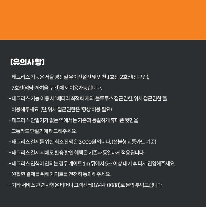 [유의사항] -태그리스 기능은 서울 경전철 우이신설선 및 인천 1호선·2호선(전구간), 7호선(석남-까치울 구간)에서 이용가능합니다. / -태그리스 기능 이용시 '배터리 최적화 제외, 블루투스 접근권한, 위치 접근권한'을 허용해주세요.(단, 위치 접근권한은 '항상 허용'필요) / -태그리스 단말기가 없는 역에서는 기존과 동일하게 휴대폰 뒷면을 교통카드 단말기에 태그해주세요. / -태그리스 결제를 위한 최소 잔액은 3,000원 입니다.(선불형 교통카드 기준) / -태그리스 결제 시에도 환승 할인 혜택은 기존과 동일하게 적용됩니다. / 태그리스 인식이 안되는 경우 게이트 1m 뒤에서 5초 이상 대기 후 다시 진입해주세요. / -원활한 결제를 위해 게이트를 천천히 통과해주세요. / -기타 서비스 관련 사항은 티머니 고객센터(1644-0088)로 문의 부탁드립니다.