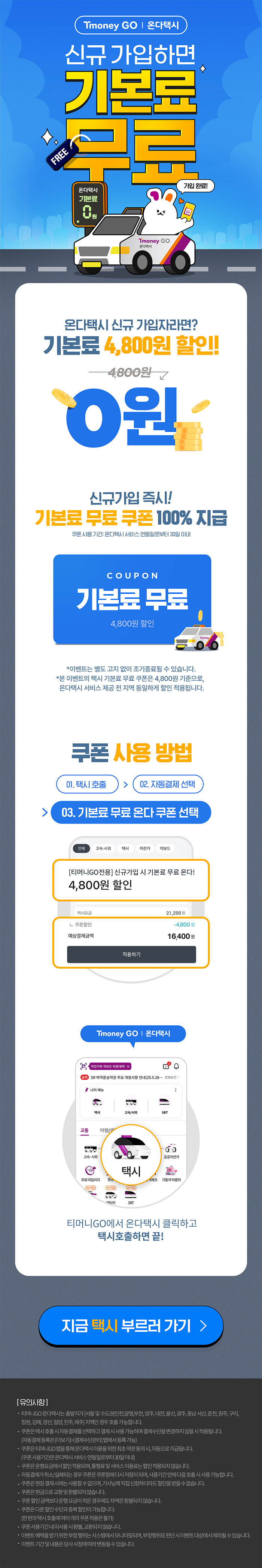 Tmoney GO | 온다택시 신규가입하면 기본료 무료 온다택시 기본료 0원 가입완료! 온다택시 신규 가입자라면? 기본료 4,800원 할인! 4,800원 → 0원 신규가입 즉시! 기본료 무료 쿠폰 100% 지급 쿠폰사용기간: 온다택시 서비스 연동일로부터 30일 이내 COUPON 기본료 무료 4,800원 할인 *이벤트는 별도 고지 없이 조기종료될 수 있습니다. *본 이벤트의 택시 기본료 무료 쿠폰은 4,800원 기준으로, 온다택시 서비스 제공 전 지역 동일하게 할인 적용됩니다. 쿠폰 사용방법 01. 택시호출 > 02. 자동결제 선택 > 03. 기본료 무료 온다 쿠폰 선택 전체, 고속·시외, 택시, 자전거, 킥보드 [티머니GO전용]신규가입 시 기본료 무료 온다! 4,800원 할인 택시요금 21,200원 ？쿠폰할인 -4,800 예상결제금액 16,400원 적용하기. Tmoney GO | 온다택시 티머니GO에서 온다택시 클릭하고 택시호출하면 끝! 지금 택시 부르러 가기 > [유의사항] ？ 티머니GO 온다택시는 출발지가 [서울 및 수도권(인천,광명,부천, 양주, 대전, 울산, 광주, 충남 서산,춘천, 원주, 구미, 창원, 김해, 양산, 밀양, 진주,제주] 지역인 경우 호출 가능합니다.？ 쿠폰은 택시호출시 자동결제를 선택하고 결제시 사용가능하며 결제수단을 변경하지 않을시 적용됩니다. (자동결제등록은 [더보기]>[결제수단관리] 탭에서 등록가능)？ 쿠폰은 티머니GO 앱을 통해온다택시 이용을위한최초약관동의시, 자동으로 지급됩니다. (쿠폰사용기간은온다택시서비스연동일로부터 30일이내)？ 쿠폰은 운행요금에서 할인적용되며, 통행료 및 서비스이용료는 할인적용되지 않습니다.？ 자동결제가 취소/실패되는경우 쿠폰은 쿠폰함에 다시 저장이 되며, 사용기간안에 다음호출시 사용가능합니다.？ 쿠폰은 현장결제시에는 사용할수없으며, 기사님께 직접 신청하더라도 할인을 받을수없습니다.？쿠폰은 현금으로 교환및환불되지 않습니다.？ 쿠폰할인금액보다 운행요금이 적은 경우에도 차액은 환불되지 않습니다.？ 쿠폰은다른할인수단과 중복할인이 가능합니다. (한번의 택시호출에 여러개의 쿠폰적용은 불가)？ 쿠폰사용기간내 미사용시 환불,교환되지 않습니다.？ 이벤트혜택을 받기 위한부정행위는 시스템에서 모니터링되며, 부정행위로 판단시 이벤트대상에서 제외될수있습니다.？ 이벤트기간및 내용은 당사 사정에 따라 변동될수있습니다.