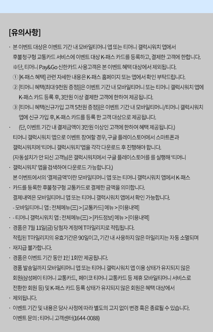 [유의사항]- 본 이벤트 대상은 이벤트 기간 내 모바일티머니 앱 또는 티머니 갤럭시워치 앱에서 후불청구형 교통카드 서비스에 이벤트 대상 K-패스 카드를 등록하고, 결제한 고객에 한합니다. 1. [K-패스 혜택] 관련 자세한 내용은 K-패스 홈페이지 또는 앱에서 확인 부탁드립니다. 2. [티머니 혜택(최대 9천원 증정)]은 이벤트 기간 내 모바일티머니 또는 티머니 갤럭시워치 앱에 K-패스카드등록 후 3만원 이상 결제한 고객에 한하여 제공됩니다.3. [티머니 혜택(신규가입 고객 5천원 증정)]은 이벤트 기간 내 모바일티머니/티머니 갤럭시워치 앱에 신규가입 후, K-패스카드를 등록한 고객 대상으로 제공됩니다. (단, 이벤트 기간 내 결제금액이 3만원 이상인 고객에 한하여 혜택 제공됩니다.)- 티머니 갤럭시워치 앱으로 이벤트 참여할 경우, 구글 플레이스토어에서 스마트폰과 갤럭시워치에 '티머니 갤럭시워치 앱을 각각 다운로드 후 진행해야 합니다.(자동설치가 안되신 고객님은 갤럭시워치에서 구글 플레이스토어를 를 실행해 '티머니 갤럭시워치' 앱을 검색하여 다운로드 가능합니다.)- 본 이벤트에서의 '결제금액'이란 모바일티머니 앱 또는 티머니 갤럭시워치 앱에서 K-패스 카드를 등록한 후불청구형 교통카드로 결제한 금액을 의미합니다.(단, 결제금액 산정 시 결제취소/환불 금액은 제외됩니다.) - 결제내역은 모바일티머니 앱 또는 티머니 갤럭시워치 앱에서 확인 가능합니다.- 모바일티머니 앱 : 전체메뉴(三)>[교통카드] 메뉴>[이용내역] - 티머니 갤럭시워치 앱 : 전체메뉴(三)> [카드정보] 메뉴> [이용내역] - 경품은 7월 11일(금) 당첨자 계정에 T마일리지로 적립됩니다.- 적립된 T마일리지의 유효기간은 90일이고, 기간 내 사용하지 않은 마일리지는 자동 소멸되며 재지급 불가합니다. 경품은 이벤트 기간 동안 1인 1회만 제공됩니다.- 경품 발송일까지 모바일티머니 앱 또는 티머니 갤럭시워치 앱 이용 상태가 유지되지 않은 회원(삼성페이 티머니 교통카드, 페이코 티머니 교통카드 등 제휴 모바일티머니 서비스로 전환한 회원 등) 및 K-패스 카드 등록 상태가 유지되지 않은 회원은 혜택 대상에서 제외됩니다.- 이벤트기간 및 내용은 당사 사정에 따라 별도의 고지 없이 변경 혹은 종료될 수 있습니다. - 이벤트 문의 : 티머니 고객센터(1644-0088)
