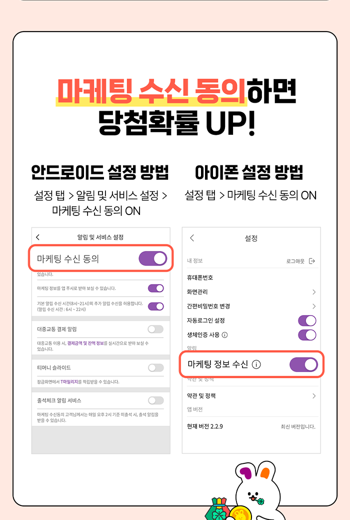 마케팅 수신 동의하면 당첨확률 UP! 안드로이드 설정 방법 설정 탭 > 알림 및 서비스 설정 > 마케팅 수신 동의 ON 아이폰설정 방법 설정 탭 > 마케팅 수신 동의 ON