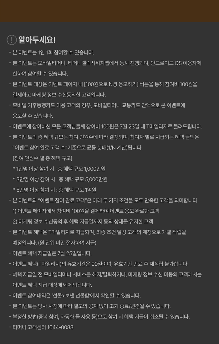 알아두세요! - 본 이벤트는 1인 1회 참여할 수 있습니다. - 본 이벤트는 모바일티머니, 티머니갤럭시워치앱에서 동시 진행되며, 안드로이드 OS 이용자에 한하여 참여할 수 있습니다. - 본 이벤트 대상은 이벤트 페이지 내 [100원으로 N빵 응모하기] 버튼을 통해 참여해 100원을 결제하고 마케팅 정보 수신동의한 고객입니다. - 모바일 기후동행카드 이용 고객의 경우, 모바일티머니 교통카드 잔액으로 본 이벤트에 응모할 수 있습니다. - 이벤트에 참여하신 모든 고객님들께 참여비 100원은 7월 23일 내 T마일리지로 돌려드립니다. - 본 이벤트의 총 혜택 규모는 참여 인원수에 따라 결정되며, 참여자 별로 지급되는 혜택 금액은 “이벤트 참여 완료 고객 수” 기준으로 균등 분배(1/N 계산)됩니다. [참여 인원수 별 총 혜택 규모] * 1만명 이상 참여 시 : 총 혜택 규모 1,000만원 * 3만명 이상 참여 시 : 총 혜택 규모 5,000만원 * 5만명 이상 참여 시 : 총 혜택 규모 1억원 - 본 이벤트의 “이벤트 참여 완료 고객”은 아래 두 가지 조건을 모두 만족한 고객을 의미합니다. 1) 이벤트 페이지에서 참여비 100원을 결제하여 이벤트 응모 완료한 고객 2) 마케팅 정보 수신동의 후 혜택 지급일까지 동의 상태를 유지한 고객 - 본 이벤트 혜택은 T마일리지로 지급되며, 최종 조건 달성 고객의 계정으로 개별 적립될 예정입니다. (원 단위 미만 절사하여 지급) - 이벤트 혜택 지급일은 7월 25일입니다. - 이벤트 혜택(T마일리지)의 유효기간은 90일이며, 유효기간 만료 후 재적립 불가합니다. - 혜택 지급일 전 모바일티머니 서비스를 해지/탈퇴하거나, 마케팅 정보 수신 미동의 고객께서는 이벤트 혜택 지급 대상에서 제외됩니다. - 이벤트 참여내역은 ‘선물함 > 보낸 선물함’에서 확인할 수 있습니다. - 본 이벤트는 당사 사정에 따라 별도의 공지 없이 조기 종료/변경될 수 있습니다. - 부정한 방법(중복 참여, 자동화 툴 사용 등)으로 참여 시 혜택 지급이 취소될 수 있습니다. 티머니 고객센터 1644-0088