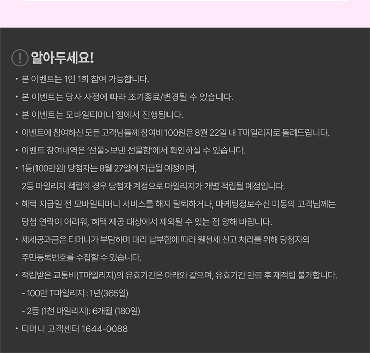 [! 알아두세요!] - 본 이벤트는 1인 1회 참여 가능합니다. - 본 이벤트는 당사 사정에 따라 조기 종료/변경될 수 있습니다. - 본 이벤트는 모바일티머니 앱에서 진행됩니다. - 이벤트에 참여하신 모든 고객님들께 참여비 100원은 8월 22일 내 T마일리지로 돌려드립니다. - 이벤트 참여내역은 ‘선물>보낸 선물함’에서 확인하실 수 있습니다. - 1등(100만원) 당첨자는 8월 27일에 지급될 예정이며, 2등 마일리지 적립의 경우 당첨자 계정으로 마일리지가 개별 적립될 예정입니다. - 혜택 지급일 전 모바일티머니 서비스를 해지/탈퇴하거나, 마케팅정보수신 미동의 고객님께는 당첨 연락이 어려워, 혜택 제공 대상에서 제외될 수 있는 점 양해 바랍니다. - 제세공과금은 티머니가 부담하며 대리 납부함에 따라 원천세 신고 처리를 위해 당첨자의 주민등록번호 수집할 수 있습니다. - 적립받은 교통비(T마일리지)의 유효기간은 아래와 같으며, 유효기간 만료 후 재적립 불가합니다. · 100만 T마일리지: 1년(365일) · 2등 (1천 마일리지): 6개월(180일) - 티머니 고객센터 1644-0088