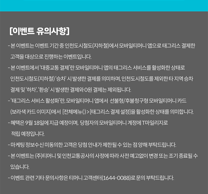 [이벤트 유의사항]. - 본 이벤트는 이벤트 기간 중 인천도시철도(지하철)에서 모바일티머니 앱으로 태그리스 결제한 고객을 대상으로 진행하는 이벤트입니다. - 본 이벤트에서'대중교통 결제'란 모바일티머니 앱의 태그리스 서비스를 활성화한 상태로 인천도시철도(지하철)'승차' 시 발생한 결제를 의미하며, 인천도시철도를 제외한 타 지역 승차 결제 및 '하차','환승' 시 발생한 결제와 0원 결제는 제외됩니다. -'태그리스 서비스 활성화'란 모바일티머니 앱에서 선불형/후불청구형 모바일티머니 카드(보라색 카드 이미지)에서 [전체메뉴(≡)>태그리스 결제 설정]을 활성화한 상태를 의미합니다.- 혜택은 9월 18일에 지급 예정이며, 당첨자의 모바일티머니 계정에 T마일리지로 적립 예정입니다. - 마케팅 정보수신미동의한 고객은 당첨 안내가 제한될 수 있는 점 양해 부탁드립니다. - 본 이벤트는 (주)티머니 및 인천교통공사의 사정에 따라 사전 예고없이 변경 또는 조기 종료될 수 있습니다. - 이벤트 관련 기타 문의사항은 티머니 고객센터(1644-0088)로 문의 부탁 드립니다.