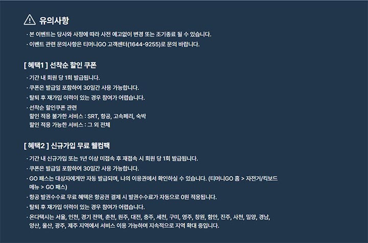 유의사항 본 이벤트는 당사와 사정에 따라 사전 예고없이 변경 또는 조기종료 될 수 있습니다. 이벤트 관련 문의사항은 티머니GO 고객센터(1644-9255)로 문의 바랍니다. [혜택1] 선착순 할인 쿠폰 기간 내 회원 당 1회 발급됩니다. 쿠폰은 발급일 포함하여 30일간 사용 가능합니다. 탈퇴 후 재가입 이력이 있는 경우 참여가 어렵습니다. 선착순 할인쿠폰 관련 할인 적용 불가한 서비스 : SRT, 항공, 고속페리, 숙박 할인 적용 가능한 서비스 : 그 외 전체 [혜택2] 신규가입 무료 웰컴팩 기간 내 신규가입 또는 1년 이상 미접속 후 재접속 시 회원 당 1회 발급됩니다. 쿠폰은 발급일 포함하여 30일간 사용 가능합니다. GO 패스는 대상자에게만 자동 발급되며, 나의 이용권에서 확인하실 수 있습니다. (티머니GO 홈 > 자전거/킥보드 메뉴 > GO 패스) 항공 발권수수료 무료 혜택은 항공권 결제 시 발권수수료가 자동으로 0원 적용됩니다. 탈퇴 후 재가입 이력이 있는 경우 참여가 어렵습니다. 온다택시는 서울, 인천, 경기 전역, 춘천, 원주, 대전, 충주, 세천, 구미, 영주, 창원, 함안, 진주, 사천, 밀양, 경남, 양산, 울산, 광주, 제주 지역에서 서비스 이용 가능하며 지속적으로 지역 확대 중입니다.