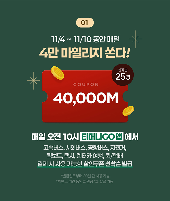 01 11/4 ~ 11/10 동안 매일 4만 마일리지 쏜다! 선착순 25명 COUPON 40,000M 매일 오전 10시 티머니GO 앱에서 고속버스, 시외버스, 공항버스, 자전거, 킥보드, 택시, 렌터카 여행, 퀵/택배 결제 시 사용 가능한 할인쿠폰 선착순 발급 *발급일로부터 30일 간 사용 가능 *이벤트 기간 동안 회원당 1회 발급 가능