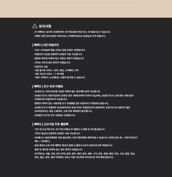 유의사항 본 이벤트는 당사의 사정에 따라 사전 예고없이 변경 또는 조기종료 될 수 있습니다. 이벤트 관련 문의사항은 티머니GO 고객센터(1644-9255)로 문의 바랍니다. [ 혜택1 ] 4만 마일리지 11/4~11/10동안 매일 선착순 당첨 인원은 25명입니다. 마일리지 지급일 포함하여 30일간 사용 가능합니다. 탈퇴후 재가입 이력이 있는 회원은 참여가 어렵습니다. 선착순 쿠폰과 중복 참여가 어렵습니다. 마일리지 사용 사용 불가한 서비스 : SRT, 항공, 고속페리, 숙박 사용 가능한 서비스 : 그 외 전체 *일부 시외버스 노선에서는 사용이 불가할 수 있습니다. [ 혜택2 ] 친구 초대 이벤트 초대코드는 티머니GO에 가입한 이력이 없는 경우에만 입력 가능합니다. 초대한 친구는 회원가입까지 완료한 경우 1회에 한하여 쿠폰이 지급되며, 초대한 친구는 초대 횟수 제한 없이 무제한으로 마일리지가 지급됩니다. 탈퇴한 이력이 있는 사용자를 친구 초대했을 경우 마일리지가 적립되지 않습니다. 초대한 친구가 적립받은 GO마일리지의 유효기간은 적립일로부터 90일이며, 유효기간 내 사용하지 않은 GO마일리지는 자동 소멸되며, 소멸 이후 재적립이 불가합니다. 초대받은 친구의 쿠폰 사용일은 30일입니다. [ 혜택3 ] 신규가입 무료 웰컴팩 기간 내 신규가입 또는 1년 이상 미접속 후 재접속 시 회원 당 1회 발급됩니다. 쿠폰은 발급일 포함하여 30일간 사용 가능합니다. GO패스는 대상자에게만 자동 발급되며, 나의 이용권에서 확인하실 수 있습니다. (티머니GO 홈 > 자전거/킥보드 메뉴 > GO패스) 항공 발권수수료 무료 혜택은 항공권 결제 시 발권수수료가 자동으로 0원 적용됩니다. 탈퇴 후 재가입 이력이 있는 경우 참여가 어렵습니다. 온다택시는 서울, 인천, 경기 전역, 춘천, 원주, 대전, 충주, 세천, 구미, 영주, 창원, 함안, 진주, 사천, 밀양, 경남, 양산, 울산, 광주, 제주 지역에서 서비스 이용 가능하며 지속적으로 지역 확대 중입니다.