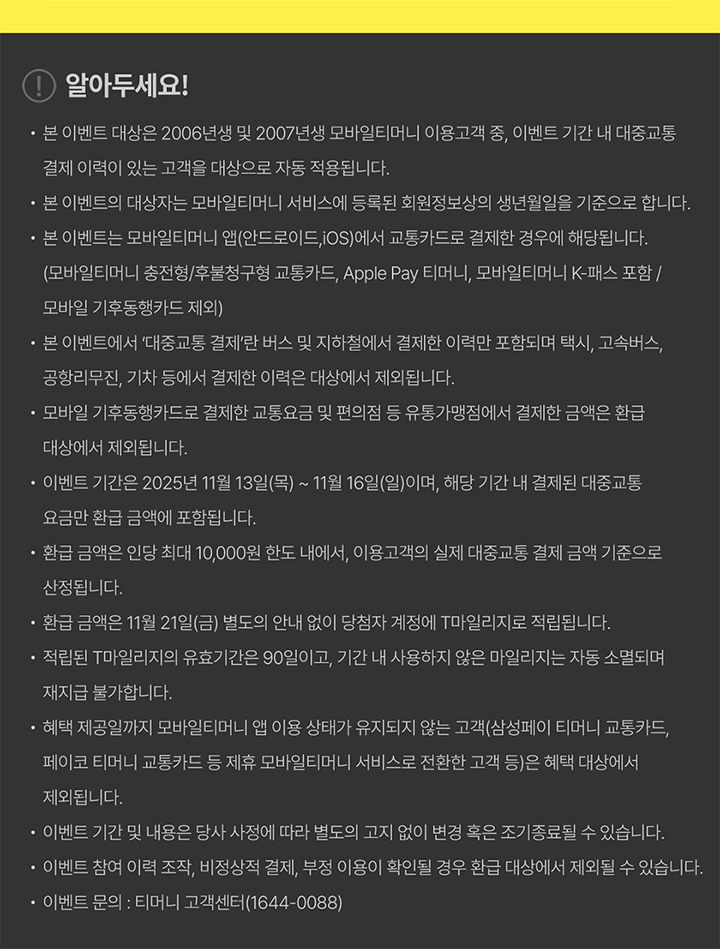 [알아두세요] 본 이벤트 대상은 2006년생 및 2007년생 모바일티머니 이용고객 중, 이벤트 기간 내 대중교통 결제 이력이 있는 고객을 대상으로 자동 적용됩니다. 본 이벤트의 대상자는 모바일티머니 서비스에 등록된 회원정보상의 생년월일을 기준으로 합니다. 본 이벤트는 모바일티머니 앱(안드로이드, iOS)에서 교통카드로 결제한 경우에 해당합니다. (모바일티머니 충전형/후불형 교통카드, Apple Pay 티머니, 모바일티머니 K-패스 포함 / 모바일 기후동행카드 제외) 본 이벤트에서 ‘대중교통 결제’란 버스 및 지하철에서 결제한 이력을 포함하며, 택시, 고속버스, 공항리무진, 기차 등에서 결제한 이력은 대상에서 제외됩니다. 모바일 기후동행카드로 결제한 교통요금 및 편의점 등 유통가맹점에서 결제한 금액은 환급 대상에서 제외됩니다. 이벤트 기간은 2025년 11월 13일(목) ~ 11월 16일(일)이며, 해당 기간 내 결제된 대중교통 요금만 환급 금액에 포함됩니다. 환급 금액은 인당 최대 10,000원 한도 내에서, 이용고객의 실제 대중교통 결제 금액 기준으로 산정됩니다. 환급 금액은 11월 21일(금) 별도의 안내 없이 당첨자 계정에 T마일리지로 적립됩니다. 적립된 T마일리지의 유효기간은 90일이며, 기간 내 사용하지 않은 마일리지는 자동 소멸되며 재지급 불가합니다. 혜택 제공일까지 모바일티머니 앱 이용 상태가 유지되지 않는 고객(삼성페이 티머니 교통카드, 페이코 티머니 교통카드 등 제휴 모바일티머니 서비스로 전환한 고객 등)은 혜택 대상에서 제외됩니다. 이벤트 기간 및 내용은 당사 사정에 따라 별도의 고지 없이 변경 혹은 조기 종료될 수 있습니다. 이벤트 참여 이력 조작, 비정상적 결제, 부정 이용이 확인될 경우 환급 대상에서 제외될 수 있습니다. 이벤트 문의: 티머니 고객센터(1644-0088)