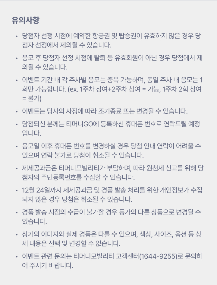 유의사항 당첨자 선정 시점에 예약한 항공권 및 탑승권이 유효하지 않은 경우 당첨자 선정에서 제외될 수 있습니다. 응모 후 당첨자 선정 시점에 탈퇴 등 유효회원이 아닌 경우 당첨에서 제외될 수 있습니다. 이벤트 기간 내 각주차별 응모는 중복 가능하며, 동일 주차 내 응모는 1회만 가능합니다. (ex. 1주차 참여+2주차 참여 = 가능 1주차 2회 참여 = 불가) 이벤트는 당사의 사정에 따라 조기종료 또는 변경될 수 있습니다. 당첨되신 분께는 티머니GO에 등록하신 휴대폰 번호로 연락드릴 예정입니다. 응모일 이후 휴대폰 번호를 변경하실 경우 당첨 안내 연락이 어려울 수 있으며 연락 불가로 당첨이 취소될 수 있습니다. 제세공과금은 티머니모빌리티가 부담하며, 따라 원천세 신고를 위해 당첨자의 주민등록번호를 수집할 수 있습니다. 12월 24일까지 제세공과금 및 경품 발송 처리를 위한 개인정보가 수집되지 않은 경우 당첨은 취소될 수 있습니다. 경품 발송 시점의 수급이 불가할 경우 등가의 다른 상품으로 변경될 수 있습니다. 상기의 이미지와 실제 경품은 다를 수 있으며, 색상, 사이즈, 옵션 등 상세 내용은 선택 및 변경할 수 없습니다. 이벤트 관련 문의는 티머니모빌리티 고객센터 (1644-9255)로 문의하여 주시기 바랍니다.