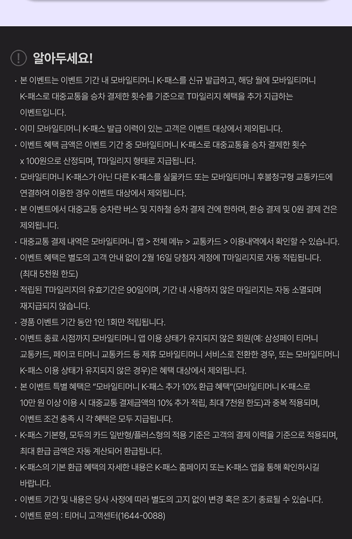 알아두세요! -본 이벤트는 이벤트 기간 내 모바일티머니 K-패스를 신규 발급하고, 해당 월에 모바일티머니 K-패스로 대중교통을 승차 결제한 횟수를 기준으로 T마일리지 혜택을 추가 지급하는 이벤트입니다. -이미 모바일티머니 K-패스 발급 이력이 있는 고객은 이벤트 대상에서 제외됩니다. -이벤트 혜택 금액은 이벤트 기간 중 모바일티머니 K-패스로 대중교통을 승차 결제한 횟수 X 100으로 산정되며, T마일리지 형태로 지급됩니다. -모바일티머니 K-패스가 아닌 다른 K-패스를 실물카드 또는 모바일티머니 후불청구형 교통카드에 연결하여 이용한 경우 이벤트 대상에서 제외됩니다. -본 이벤트에서 대중교통 승차란 버스 및 지하철 승차 결제 건에 한하며, 환승 결제 및 0원 결제 건은 제외됩니다. -대중교통 결제 내역은 모바일티머니 앱 > 전체 메뉴 > 교통카드 > 이용내역에서 확인할 수 있습니다. -이벤트 혜택은 별도의 고객 안내 없이 2월 16일 당첨자 계정에 T마일리지로 자동 적립 됩니다.(최대 5천원 한도) -적립된 T마일리지의 유효기간은 90일이며, 기간 내 사용하지 않은 마일리지는 자동 소멸되며 재지급되지 않습니다. -경품 이벤트 기간 동안 1인 1회만 적립됩니다. -이벤트 종료 시점까지 모바일티머니 앱 이용 상태가 유지되지 않은 회원(예: 삼성페이 티머니 교통카드, 페이코 티머니 교통카드 등 제휴 모바일티머니 서비스로 전환한 경우, 또는 모바일티머니 K-패스 이용 상태가 유지되지 않은 경우)은 혜택 대상에서 제외됩니다. -본 이벤트 특별 혜택은 '모바일티머니 K-패스 추가 10% 환급 혜택'(모바일티머니 K-패스로 10만원 이상 이용 시 대중교통 결제금액의 10% 추가 적립, 최대 7천원 한도)과 중복 적용되며, 이벤트 조건 충족 시 각 혜택은 모두 지급됩니다. -K-패스 기본형, 모두의 카드 일반형/플러스형의 적용 기준은 고객의 결제 이력을 기준으로 적용되며, 최대 환급 금액은 자동 계산되어 환급됩니다. -K-패스의 기본 환급 혜택의 자세한 내용은 K-패스 홈페이지 또는 K-패스 앱을 통해 확인하시길 바랍니다. -이벤트 기간 및 내용은 당사 사정에 따라 별도의 고지 없이 변경 혹은 조기 종료될 수 있습니다. -이벤트 문의: 티머니 고객센터(1644-0088)