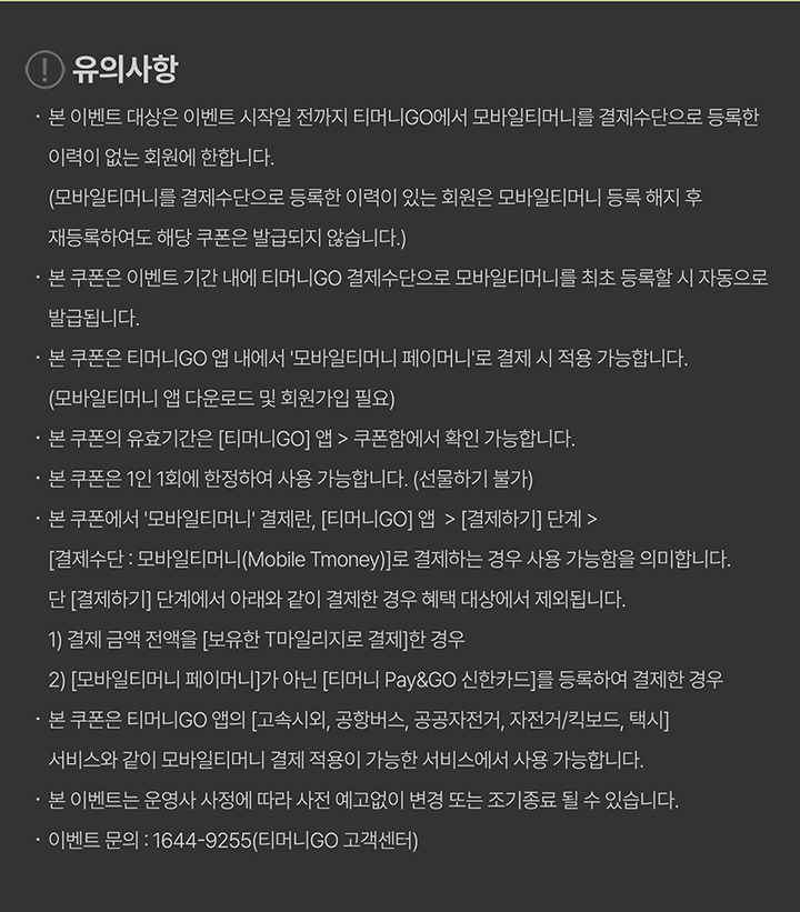 유의사항 본 이벤트 대상은 이벤트 시작일 전까지 티머니GO에서 모바일티머니를 결제수단으로 등록한 이력이 없는 회원에 한합니다. (모바일티머니를 결제수단으로 등록한 이력이 있는 회원은 모바일티머니 등록 해지 후 재등록하여도 해당 쿠폰은 발급되지 않습니다.) 본 쿠폰은 이벤트 기간 내에 티머니GO 결제수단으로 모바일티머니를 최초 등록할 시 자동으로 발급됩니다. 본 쿠폰은 티머니GO 앱 내에서 ‘모바일티머니 페이머니’로 결제 시 적용 가능합니다. (모바일티머니 앱 다운로드 및 회원가입 필요) 본 쿠폰의 유효기간은 [티머니GO] 앱 > 쿠폰함에서 확인 가능합니다. 본 쿠폰은 1인 1회에 한정하여 사용 가능합니다. (선물하기 불가) 본 쿠폰에서 ‘모바일티머니’ 결제란, [티머니GO] 앱 > [결제하기] 단계 > [결제수단 : 모바일티머니(Mobile Tmoney)]로 결제하는 경우 사용 가능함을 의미합니다. 단 [결제하기] 단계에서 아래와 같이 결제한 경우 혜택 대상에서 제외됩니다. 1) 결제 금액 전액을 [보유한 T마일리지]로 결제한 경우 2) [모바일티머니 페이머니]가 아닌 [티머니 Pay&GO 신한카드]를 등록하여 결제한 경우 본 쿠폰은 티머니GO 앱의 [고속시외, 공항버스, 공공자전거, 자전거/킥보드, 택시] 서비스와 같이 모바일티머니 결제 적용이 가능한 서비스에서 사용 가능합니다. 본 이벤트는 운영사 사정에 따라 사전 예고없이 변경 또는 조기종료 될 수 있습니다. 이벤트 문의 : 1644-9255(티머니GO 고객센터)