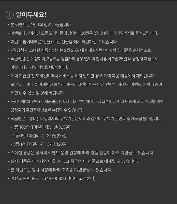 알아두세요! · 본 이벤트는 1인 1회 참여 가능합니다. · 이벤트에 참여하여 모든 고객님들께 참여비 100원은 2월 24일 내 T마일리지로 돌려드립니다. · 이벤트 참여대상은 사전 응모 시 선불형에서만 참여하실 수 있습니다. · 1등 당첨자, 스페셜 경품 당첨자는 2월 25일 내 개별 연락 후 혜택 및 경품을 순차적으로 지급합니다. · 적립/실송화 예정이며, 25/3/6 당첨자 경우 별도의 안내 없이 2월 25일 내 당첨자 계정으로 마일리지가 개별 적립될 예정입니다. · 혜택 지급일 전 모바일티머니 서비스를 해지 탈퇴한 경우 혜택 지급 대상에서 제외됩니다. · 모바일티머니 앱 마케팅정보 수신 미동의 고객님께는 당첨 연락이 어려워, 이벤트 혜택 제공이 제한될 수 있는 점 양해 바랍니다. · 1등 혜택(100만원) 제세공과금은 티머니가 부담하며 대리 납부하며, 관련 세 신고 처리를 위해 당첨자의 주민등록번호 수집이 필요할 수 있습니다. · 적립금은 교통비(T마일리지) 유효기간은 아래와 같으며, 유효기간 만료 후 적립된 금액은 재적립 불가합니다. - 1등(100만 T마일리지) : 1년(365일) - 2등(1만 T마일리지) : 3개월(90일) - 3등(1천 T마일리지) : 3개월(90일) · 스페셜 경품은 당사의 이벤트 운영 일정에 따라 경품 발송이 다소 지연될 수 있습니다. · 실제 경품은 이미지와 다를 수 있고 동급의 타 경품으로 대체될 수 있습니다. · 본 이벤트는 당사 사정에 따라 조기 종료/변경될 수 있습니다. · 이벤트 문의 : 1644-0088 (티머니 고객센터)