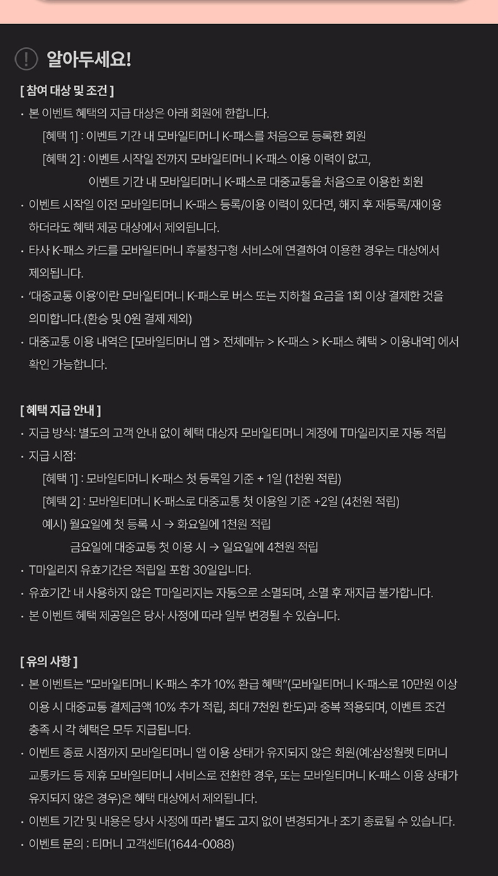 알아두세요! [참여 대상 및 조건] · 본 이벤트 혜택의 지급 대상은 아래 회원에 한합니다. [혜택 1] : 이벤트 기간 내 모바일티머니 K-패스를 처음으로 등록한 회원 [혜택 2] : 이벤트 시작일 전까지 모바일티머니 K-패스 이용 이력이 없고, 이벤트 기간 내 모바일티머니 K-패스로 대중교통을 처음으로 이용한 회원 · 이벤트 시작일 이전 모바일티머니 K-패스 등록/이용 이력이 있다면, 해지 후 재등록/재이용하더라도 혜택 지급 대상에서 제외됩니다. · 타사 K-패스 카드를 모바일티머니 후불청구형 서비스에 연결하여 이용한 경우는 대상에서 제외됩니다. · ‘대중교통 이용’이란 모바일티머니 K-패스로 버스 또는 지하철 요금을 1회 이상 결제한 것을 의미합니다. (환승 및 0원 결제 제외) · 대중교통 이용 내역은 [모바일티머니 앱 > 전체메뉴 > K-패스 > K-패스 혜택 > 이용내역] 에서 확인 가능합니다. [혜택 지급 안내] · 지급 방식: 별도의 고객 안내 없이 혜택 대상자 모바일티머니 계정에 T마일리지로 자동 적립 · 지급 시점: [혜택 1] : 모바일티머니 K-패스 첫 등록일 기준 + 1일 (1천원 적립) [혜택 2] : 모바일티머니 K-패스로 대중교통 첫 이용일 기준 + 2일 (4천원 적립) 예시) 월요일에 첫 등록 시 → 화요일에 1천원 적립 금요일에 대중교통 첫 이용 시 → 일요일에 4천원 적립 · T마일리지 유효기간은 적립일 포함 30일입니다. · 유효기간 내 사용하지 않은 T마일리지는 자동으로 소멸되며, 소멸 후 재지급 불가합니다. · 본 이벤트 혜택 제공일은 당사 사정에 따라 일부 변경될 수 있습니다. [유의 사항] · 본 이벤트는 “모바일티머니 K-패스 추가 10% 환급 혜택”(모바일티머니 K-패스로 10만원 이상 이용 시 대중교통 결제금액 10% 추가 적립, 최대 7천원 한도)과 중복 적용되며, 이벤트 조건 충족 시 각 혜택 모두 지급됩니다. · 이벤트 종료 시점까지 모바일티머니 앱 이용 상태가 유지되지 않은 회원(예: 삼성월렛 티머니 교통카드 등 제휴 모바일티머니 서비스로 전환한 경우, 또는 모바일티머니 K-패스 이용 상태가 유지되지 않은 경우)은 혜택 대상에서 제외됩니다. · 이벤트 기간 및 내용은 당사 사정에 따라 별도 고지 없이 변경되거나 조기 종료될 수 있습니다. · 이벤트 문의 : 티머니 고객센터(1644-0088)