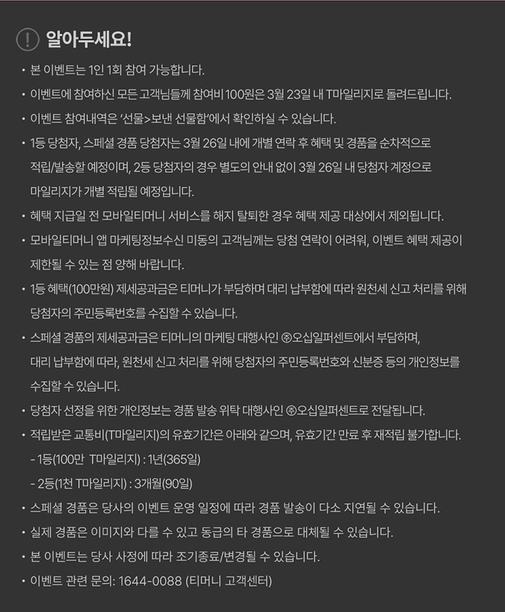 알아두세요! 본 이벤트는 1인 1회 참여 가능합니다 이벤트에 참여하신 모든 고객님들께 참여비 100원은 3월 23일 내 T마일리지로 돌려드립니다 이벤트 참여내역은 선물보낸 선물함에서 확인하실 수 있습니다 1등 당첨자, 스페셜 경품 당첨자는 3월 26일 내에 개별 연락 후 혜택 및 경품을 순차적으로 적립/발송할 예정이며 2등 당첨자의 경우 별도의 안내 없이 3월 26일 내 당첨자 계정으로 마일리지가 개별 적립될 예정입니다 혜택 지급일 전 모바일티머니 서비스를 해지 탈퇴한 경우 혜택 제공 대상에서 제외됩니다 모바일티머니 앱 마케팅정보수신 미동의 고객님께는 당첨 연락이 어려워 이벤트 혜택 제공이 제한될 수 있는 점 양해 바랍니다 1등 혜택(100만원) 제세공과금은 티머니가 부담하며 대리 납부함에 따라 원천세 신고 처리를 위해 당첨자의 주민등록번호를 수집할 수 있습니다 스페셜 경품의 제세공과금은 티머니의 마케팅 대행사인 주식회사 오심퍼센트에서 부담하며 대리 납부함에 따라 원천세 신고 처리를 위해 당첨자의 주민등록번호와 신분증 등의 개인정보를 수집할 수 있습니다 당첨자 선정을 위한 개인정보는 경품 발송 위탁 대행사인 주식회사 오심퍼센트로 전달됩니다 적립받은 교통비(T마일리지)의 유효기간은 아래와 같으며 유효기간 만료 후 재적립 불가합니다 1등(100만 T마일리지): 1년(365일) 2등(1천 T마일리지): 3개월(90일) 스페셜 경품은 당사의 이벤트 운영 일정에 따라 경품 발송이 다소 지연될 수 있습니다 실제 경품은 이미지와 다를 수 있고 동급의 타 경품으로 대체될 수 있습니다 본 이벤트는 당사 사정에 따라 조기종료/변경될 수 있습니다 이벤트 관련 문의 1644-0088 티머니 고객센터