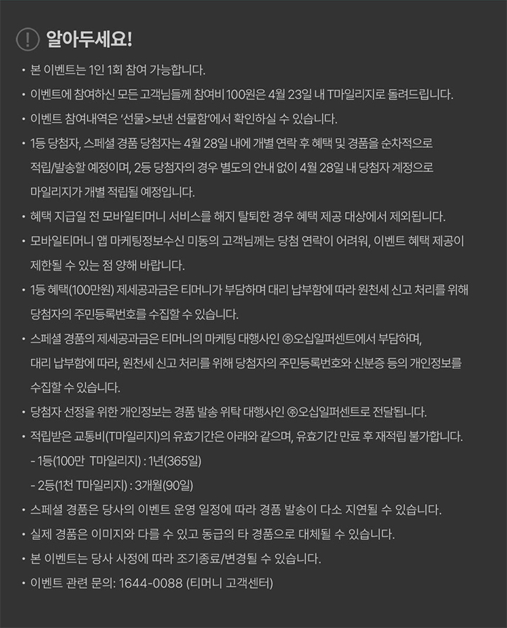 알아두세요! 본 이벤트는 1인 1회 참여 가능합니다. 이벤트에 참여하신 모든 고객님들께 참여비 100원은 4월 23일 내 T마일리지로 돌려드립니다. 이벤트 참여내역은 선물>보낸 선물함에서 확인하실 수 있습니다. 1등 당첨자, 스페셜 경품 당첨자는 4월 28일 내에 개별 연락 후 혜택 및 경품을 순차적으로 적립/발송할 예정이며, 2등 당첨자의 경우 별도의 안내 없이 4월 28일 내 당첨자 계정으로 마일리지가 개별 적립될 예정입니다. 혜택 지급일 전 모바일티머니 서비스를 해지 탈퇴한 경우 혜택 제공 대상에서 제외됩니다. 모바일티머니 앱 마케팅정보수신 미동의 고객님께는 당첨 연락이 어려워, 이벤트 혜택 제공이 제한될 수 있는 점 양해 바랍니다. 1등 혜택(100만원) 제세공과금은 티머니가 부담하며 대리 납부함에 따라 원천세 신고 처리를 위해 당첨자의 주민등록번호를 수집할 수 있습니다. 스페셜 경품의 제세공과금은 티머니의 마케팅 대행사인 ㈜오십일퍼센트에서 부담하며, 대리 납부함에 따라 원천세 신고 처리를 위해 당첨자의 주민등록번호와 신분증 등의 개인정보를 수집할 수 있습니다. 당첨자 선정을 위한 개인정보는 경품 발송 위탁 대행사인 ㈜오십일퍼센트로 전달됩니다. 적립받은 교통비(T마일리지)의 유효기간은 아래와 같으며, 유효기간 만료 후 재적립 불가합니다. 1등(100만 T마일리지): 1년(365일) 2등(1천 T마일리지): 3개월(90일) 스페셜 경품은 당사의 이벤트 운영 일정에 따라 경품 발송이 다소 지연될 수 있습니다. 실제 경품은 이미지와 다를 수 있고 동급의 타 경품으로 대체될 수 있습니다. 본 이벤트는 당사 사정에 따라 조기종료/변경될 수 있습니다. 이벤트 관련 문의: 1644-0088 (티머니 고객센터)