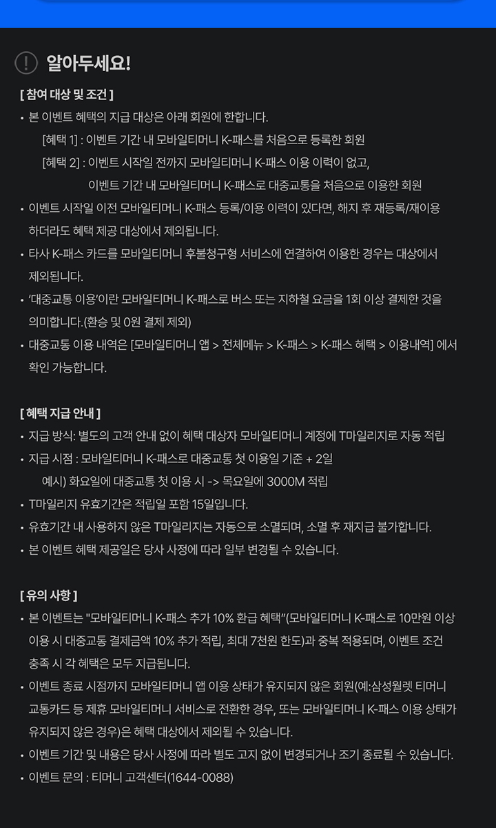 알아두세요! [참여 대상 및 조건] - 본 이벤트 혜택의 지급 대상은 아래 회원에 한합니다. [혜택 1] : 이벤트 기간 내 모바일티머니 K-패스를 처음으로 등록한 회원 [혜택 2] : 이벤트 시작일 전까지 모바일티머니 K-패스 이용 이력이 없고, 이벤트 기간 내 모바일티머니 K-패스로 대중교통을 처음으로 이용한 회원 - 이벤트 시작일 이전 모바일티머니 K-패스 등록/이용 이력이 있다면, 해지 후 재등록/재이용 하더라도 혜택 제공 대상에서 제외됩니다. - 타사 K-패스 카드를 모바일티머니 후불청구형 서비스에 연결하여 이용한 경우는 대상에서 제외됩니다. - ‘대중교통 이용’이란 모바일티머니 K-패스로 버스 또는 지하철 요금을 1회 이상 결제한 것을 의미합니다.(환승 및 0원 결제 제외) - 대중교통 이용 내역은 [모바일티머니 앱 > 전체메뉴 > K-패스 > K-패스 혜택 > 이용내역] 에서 확인 가능합니다. [혜택 지급 안내] - 지급 방식 : 별도의 고객 안내 없이 혜택 대상자 모바일티머니 계정에 T마일리지로 자동 적립 - 지급 시점 : 모바일티머니 K-패스로 대중교통 첫 이용일 기준 + 2일 예시) 화요일에 대중교통 첫 이용 시 -> 목요일에 3000M 적립 - T마일리지 유효기간은 적립일 포함 15일입니다. - 유효기간 내 사용하지 않은 T마일리지는 자동으로 소멸되며, 소멸 후 재지급 불가합니다. - 본 이벤트 혜택 제공일은 당사 사정에 따라 일부 변경될 수 있습니다. [유의 사항] - 본 이벤트는 “모바일티머니 K-패스 추가 10% 환급 혜택”(모바일티머니 K-패스로 10만원 이상 이용 시 대중교통 결제금액 10% 추가 적립, 최대 7천원 한도)과 중복 적용되며, 이벤트 조건 충족 시 각 혜택은 모두 지급됩니다. - 이벤트 종료 시점까지 모바일티머니 앱 이용 상태가 유지되지 않은 회원(예:삼성월렛 티머니 교통카드 등 제휴 모바일티머니 서비스로 전환한 경우, 또는 모바일티머니 K-패스 이용 상태가 유지되지 않은 경우)은 혜택 대상에서 제외될 수 있습니다. - 이벤트 기간 및 내용은 당사 사정에 따라 별도 고지 없이 변경되거나 조기 종료될 수 있습니다. - 이벤트 문의 : 티머니 고객센터(1644-0088)