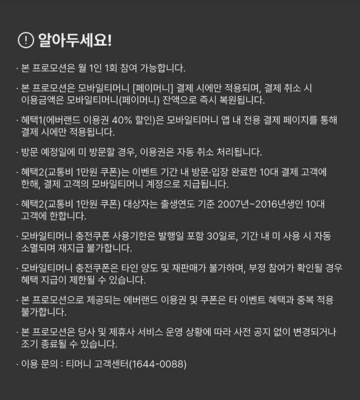 알아두세요! 본 프로모션은 월 1인 1회 참여 가능합니다. 본 프로모션은 모바일티머니 [페이머니] 결제 시에만 적용되며, 결제 취소 시 이용금액은 모바일티머니(페이머니) 잔액으로 즉시 복원됩니다. 혜택1(에버랜드 이용권 40% 할인)은 모바일티머니 앱 내 전용 결제 페이지를 통해 결제 시에만 적용됩니다. 방문 예정일에 미 방문할 경우, 이용권은 자동 취소 처리됩니다. 혜택2(교통비 1만원 쿠폰)는 이벤트 기간 내 방문·입장 완료한 10대 결제 고객에 한해, 결제 고객의 모바일티머니 계정으로 지급됩니다. 혜택2(교통비 1만원 쿠폰) 대상자는 출생연도 기준 2007년~2016년생인 10대 고객에 한합니다. 모바일티머니 충전쿠폰 사용기한은 발행일 포함 30일로, 기간 내 미 사용 시 자동 소멸되며 재지급 불가합니다. 모바일티머니 충전쿠폰은 타인 양도 및 재판매가 불가하며, 부정 참여가 확인될 경우 혜택 지급이 제한될 수 있습니다. 본 프로모션으로 제공되는 에버랜드 이용권 및 쿠폰은 타 이벤트 혜택과 중복 적용 불가합니다. 본 프로모션은 당사 및 제휴사 서비스 운영 상황에 따라 사전 공지 없이 변경되거나 조기 종료될 수 있습니다. 이용 문의 : 티머니 고객센터(1644-0088)