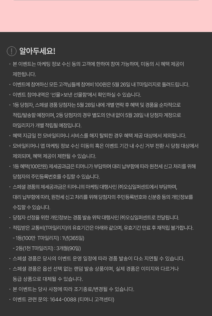 알아두세요! 본 이벤트는 마케팅 정보 수신 동의 고객에 한하여 참여 가능하며, 미동의 시 혜택 제공이 제한됩니다. 이벤트에 참여하신 모든 고객님들께 참여비 100원은 5월 26일 내 T마일리지로 돌려드립니다. 이벤트 참여내역은 '선물>보낸 선물함'에서 확인하실 수 있습니다. 1등 당첨자, 스페셜 경품 당첨자는 5월 28일 내에 개별 연락 후 혜택 및 경품을 순차적으로 적립/발송할 예정이며, 2등 당첨자의 경우 별도의 안내 없이 5월 28일 내 당첨자 계정으로 마일리지가 개별 적립될 예정입니다. 혜택 지급일 전 모바일티머니 서비스를 해지 탈퇴한 경우 혜택 제공 대상에서 제외됩니다. 모바일티머니 앱 마케팅 정보 수신 미동의 혹은 이벤트 기간 내 수신 거부 전환 시 당첨 대상에서 제외되며, 혜택 제공이 제한될 수 있습니다. 1등 혜택(100만원) 제세공과금은 티머니가 부담하며 대리 납부함에 따라 원천세 신고 처리를 위해 당첨자의 주민등록번호를 수집할 수 있습니다. 스페셜 경품의 제세공과금은 티머니의 마케팅 대행사인 (주)오십일퍼센트에서 부담하며, 대리 납부함에 따라 원천세 신고 처리를 위해 당첨자의 주민등록번호와 신분증 등의 개인정보를 수집할 수 있습니다. 당첨자 선정을 위한 개인정보는 경품 발송 위탁 대행사인 (주)오십일퍼센트로 전달됩니다. 적립받은 교통비(T마일리지)의 유효기간은 아래와 같으며, 유효기간 만료 후 재적립 불가합니다. - 1등(100만 T마일리지) : 1년(365일) - 2등(1천 T마일리지) : 3개월(90일) 스페셜 경품은 당사의 이벤트 운영 일정에 따라 경품 발송이 다소 지연될 수 있습니다. 스페셜 경품은 옵션 선택 없는 랜덤 발송 상품이며, 실제 경품은 이미지와 다르거나 동급 상품으로 대체될 수 있습니다. 본 이벤트는 당사 사정에 따라 조기종료/변경될 수 있습니다. 이벤트 관련 문의 : 1644-0088 (티머니 고객센터)