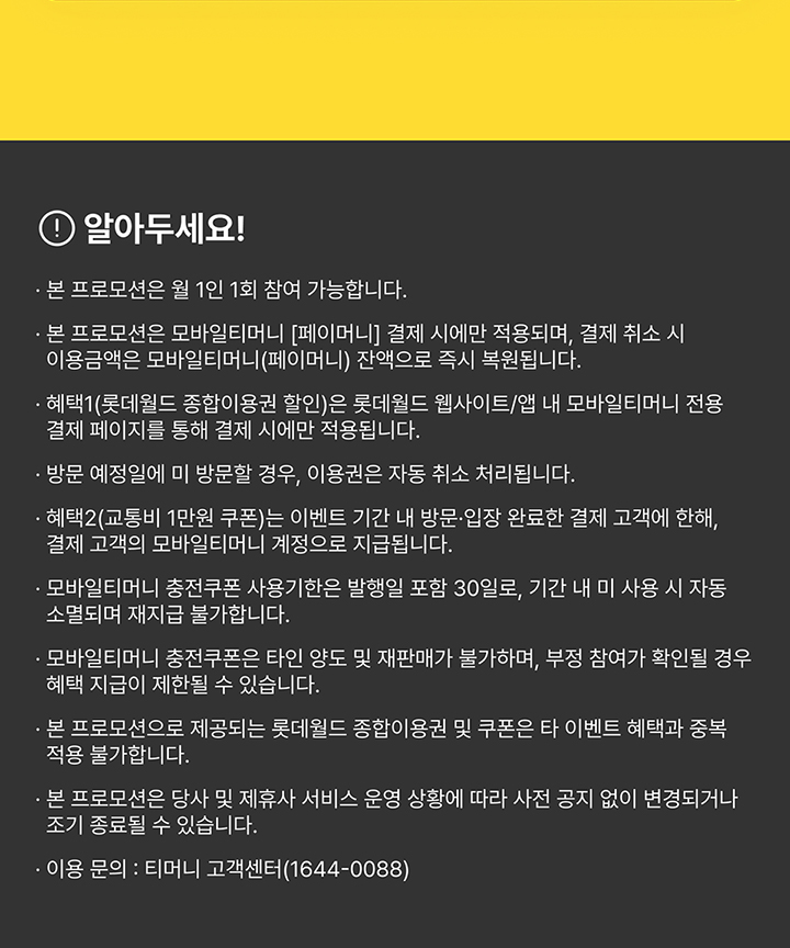 알아두세요! 본 프로모션은 월 1인 1회 참여 가능합니다. 본 프로모션은 모바일티머니 [페이머니] 결제 시에만 적용되며, 결제 취소 시 이용금액은 모바일티머니(페이머니) 잔액으로 즉시 복원됩니다. 혜택1(롯데월드 종합이용권 할인)은 롯데월드 웹사이트/앱 내 모바일티머니 전용 결제 페이지를 통해 결제 시에만 적용됩니다. 방문 예정일에 미 방문할 경우, 이용권은 자동 취소 처리됩니다. 혜택2(교통비 1만원 쿠폰)는 이벤트 기간 내 방문·입장 완료한 결제 고객에 한해, 결제 고객의 모바일티머니 계정으로 지급됩니다. 모바일티머니 충전쿠폰 사용기한은 발행일 포함 30일로, 기간 내 미 사용 시 자동 소멸되며 재지급 불가합니다. 모바일티머니 충전쿠폰은 타인 양도 및 재판매가 불가하며, 부정 참여가 확인될 경우 혜택 지급이 제한될 수 있습니다. 본 프로모션으로 제공되는 롯데월드 종합이용권 및 쿠폰은 타 이벤트 혜택과 중복 적용 불가합니다. 본 프로모션은 당사 및 제휴사 서비스 운영 상황에 따라 사전 공지 없이 변경되거나 조기 종료될 수 있습니다. 이용 문의 : 티머니 고객센터(1644-0088)