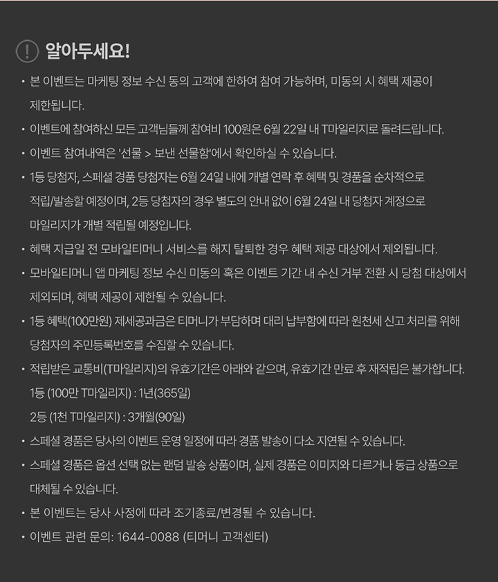 알아두세요! 본 이벤트는 마케팅 정보 수신 동의 고객에 한하여 참여 가능하며, 미동의 시 혜택 제공이 제한됩니다. 이벤트에 참여하신 모든 고객님들께 참여비 100원은 6월 22일 내 T마일리지로 돌려드립니다. 이벤트 참여내역은 선물 > 보낸 선물함에서 확인하실 수 있습니다. 1등 당첨자, 스페셜 경품 당첨자는 6월 24일 내에 개별 연락 후 혜택 및 경품을 순차적으로 적립/발송할 예정이며, 2등 당첨자의 경우 별도의 안내 없이 6월 24일 내 당첨자 계정으로 마일리지가 개별 적립될 예정입니다. 혜택 지급일 전 모바일티머니 서비스를 해지 탈회한 경우 혜택 제공 대상에서 제외됩니다. 모바일티머니 앱 마케팅 정보 수신 미동의 혹은 이벤트 기간 내 수신 거부 전환 시 당첨 대상에서 제외되며, 혜택 제공이 제한될 수 있습니다. 1등 혜택(100만원) 제세공과금은 티머니가 부담하며 대리 납부함에 따라 원천세 신고 처리를 위해 당첨자의 주민등록번호를 수집할 수 있습니다. 적립받은 교통비(T마일리지)의 유효기간은 아래와 같으며, 유효기간 만료 후 재적립은 불가합니다. 1등(100만 T마일리지): 1년(365일) 2등(1천 T마일리지): 3개월(90일) 스페셜 경품은 당사의 이벤트 운영 일정에 따라 경품 발송이 다소 지연될 수 있습니다. 스페셜 경품은 옵션 선택 없는 랜덤 발송 상품이며, 실제 경품은 이미지와 다르거나 동급 상품으로 대체될 수 있습니다. 본 이벤트는 당사 사정에 따라 조기 종료/변경될 수 있습니다. 이벤트 관련 문의: 1644-0088 (티머니 고객센터)