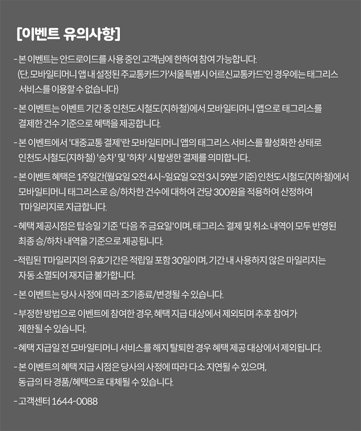 [이벤트 유의사항] 본 이벤트는 안드로이드 OS를 사용 중인 고객님에 한하여 참여 가능합니다. 본 이벤트는 이벤트 기간 중 인천도시철도(지하철)에서 모바일티머니 앱으로 태그리스 결제한 건수를 기준으로 혜택을 제공합니다. 본 이벤트에서 ‘대중교통 결제’란 모바일티머니 앱의 태그리스 서비스를 활성화한 상태로 인천도시철도(지하철) 승차와 하차 시 발생한 결제를 의미합니다. 태그리스 서비스 활성화란 모바일티머니 앱에서 선불형/후불형 모바일티머니 카드(교통카드)를 이미지에 추가하고 태그리스 결제를 활성화한 상태를 의미합니다. 본 이벤트 혜택은 1주간(월요일~일요일) 인천도시철도(지하철)에서 모바일티머니 앱으로 태그리스 결제한 건수를 합산 후, 산정된 건수에 따라 건당 300원을 적용하여 산정합니다. 혜택 제공시점은 익월 기준 다음 주 금요일이며, 태그리스 결제 건수 내역이 모두 반영된 최종 건수를 기준으로 적립됩니다. 본 이벤트로 적립된 ‘T마일리지’의 혜택의 유효기간은 지급일로부터 30일입니다. 유효기간 만료 시 미사용한 마일리지는 자동 소멸되며, 재적립 불가합니다. 본 이벤트는 당사 사정에 따라 조기 종료/변경될 수 있습니다. 부정한 방법으로 이벤트에 참여한 경우, 혜택 제공 대상에서 제외되며 추후 참여가 제한될 수 있습니다. 혜택 지급 전 모바일티머니 서비스를 해지한 경우 혜택 제공 대상에서 제외됩니다. 본 이벤트의 혜택 및 지급시점은 당사 사정에 따라 다소 지연될 수 있으며, 동급의 경품/혜택으로 대체될 수 있습니다. 고객센터 1644-0088