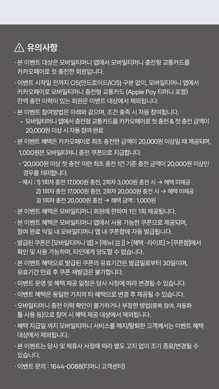 유의사항 본 이벤트 대상은 모바일티머니 앱에서 모바일티머니 충전형 교통카드를 카카오페이로 첫 충전한 회원입니다. 이벤트 시작일 전까지 OS(안드로이드/iOS) 구분 없이, 모바일티머니 앱에서 카카오페이로 모바일티머니 충전형 교통카드(Apple Pay 티머니 포함) 잔액 충전 이력이 있는 회원은 이벤트 대상에서 제외됩니다. 본 이벤트 참여방법은 아래와 같으며, 조건 충족 시 자동 참여됩니다. 모바일티머니 앱에서 충전형 교통카드를 카카오페이로 첫 충전 & 첫 충전 금액이 20,000원 이상 시 자동 참여 완료. 본 이벤트 혜택은 카카오페이로 최초 충전한 금액이 20,000원 이상일 때 제공되며, 1,000원은 모바일티머니 충전 쿠폰으로 지급합니다. '20,000원 이상 첫 충전'이란 최초 충전 1건 기준 충전 금액이 20,000원 이상인 경우를 의미합니다. 예시 1) 1회차 충전 17,000원 충전, 2회차 3,000원 충전 시 → 혜택 미제공 2) 1회차 충전 17,000원 충전, 2회차 20,000원 충전 시 → 혜택 미제공 3) 1회차 충전 20,000원 충전 → 혜택 금액 : 1,000원. 본 이벤트 혜택은 모바일티머니 회원에 한하여 1인 1회 제공됩니다. 본 이벤트 혜택은 모바일티머니 앱에서 사용 가능한 쿠폰으로 제공되며, 참여 완료 익일 내 모바일티머니 앱 내 쿠폰함에 자동 발급됩니다. 발급된 쿠폰은 [모바일티머니 앱] > [메뉴(？)] > [혜택·라이프] > [쿠폰함]에서 확인 및 사용 가능하며, 타인에게 양도할 수 없습니다. 본 이벤트 혜택으로 발급된 쿠폰의 유효기간은 발급일로부터 30일이며, 유효기간 만료 후 쿠폰 재발급은 불가합니다. 이벤트 운영 및 혜택 제공 일정은 당사 사정에 따라 변경될 수 있습니다. 이벤트 혜택은 동일한 가치의 타 혜택으로 변경 후 제공될 수 있습니다. 모바일티머니 충전 이력 확인이 불가하거나 부정한 방법(중복 참여, 자동화 툴 사용 등)으로 참여 시 혜택 제공 대상에서 제외됩니다. 혜택 지급일 까지 모바일티머니 서비스를 해지/탈퇴한 고객께서는 이벤트 혜택 대상에서 제외됩니다. 본 이벤트는 당사 및 제휴사 사정에 따라 별도 고지 없이 조기 종료/변경될 수 있습니다. 이벤트 문의 : 1644-0088(티머니 고객센터)
