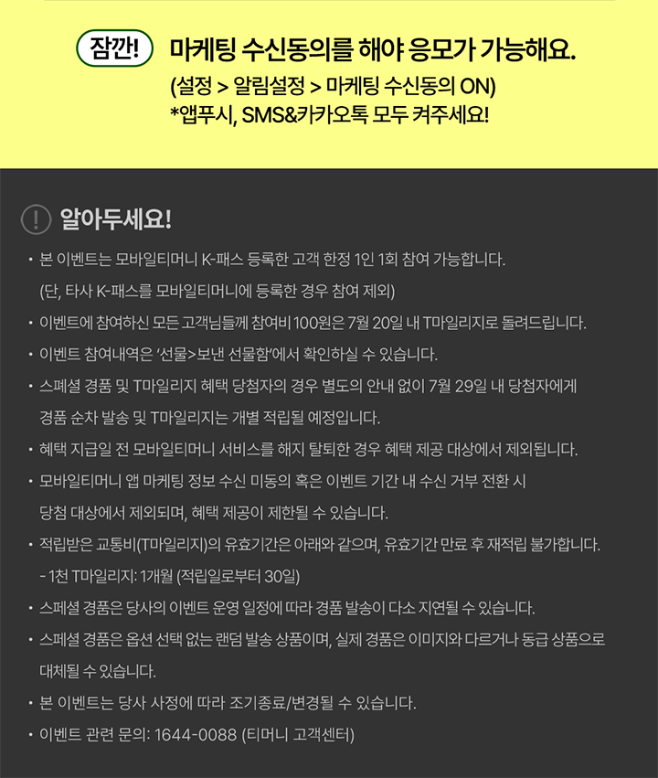 잠깐! 마케팅 수신동의를 해야 응모가 가능해요. (설정 > 알림설정 > 마케팅 수신동의 ON) *앱푸시, SMS&카카오톡 모두 켜주세요! 알아두세요! 본 이벤트는 모바일티머니 K-패스 등록한 고객 한정 1인 1회 참여 가능합니다. (단, 타사 K-패스를 모바일티머니에 등록한 경우 참여 제외) 이벤트에 참여하신 모든 고객님들께 참여비 100원은 7월 20일 내 T마일리지로 돌려드립니다. 이벤트 참여내역은 ‘선물>보낸 선물함’에서 확인하실 수 있습니다. 스페셜 경품 및 T마일리지 혜택 당첨자의 경우 별도의 안내 없이 7월 29일 내 당첨자에게 경품 순차 발송 및 T마일리지는 개별 적립될 예정입니다. 혜택 지급일 전 모바일티머니 서비스를 해지 탈퇴한 경우 혜택 제공 대상에서 제외됩니다. 모바일티머니 앱 마케팅 정보 수신 미동의 혹은 이벤트 기간 내 수신 거부 전환 시 당첨 대상에서 제외되며, 혜택 제공이 제한될 수 있습니다. 적립받은 교통비(T마일리지)의 유효기간은 아래와 같으며, 유효기간 만료 후 재적립 불가합니다. - 1천 T마일리지: 1개월 (적립일로부터 30일) 스페셜 경품은 당사의 이벤트 운영 일정에 따라 경품 발송이 다소 지연될 수 있습니다. 스페셜 경품은 옵션 선택 없는 랜덤 발송 상품이며, 실제 경품은 이미지와 다르거나 동급 상품으로 대체될 수 있습니다. 본 이벤트는 당사 사정에 따라 조기종료/변경될 수 있습니다. 이벤트 관련 문의: 1644-0088 (티머니 고객센터)