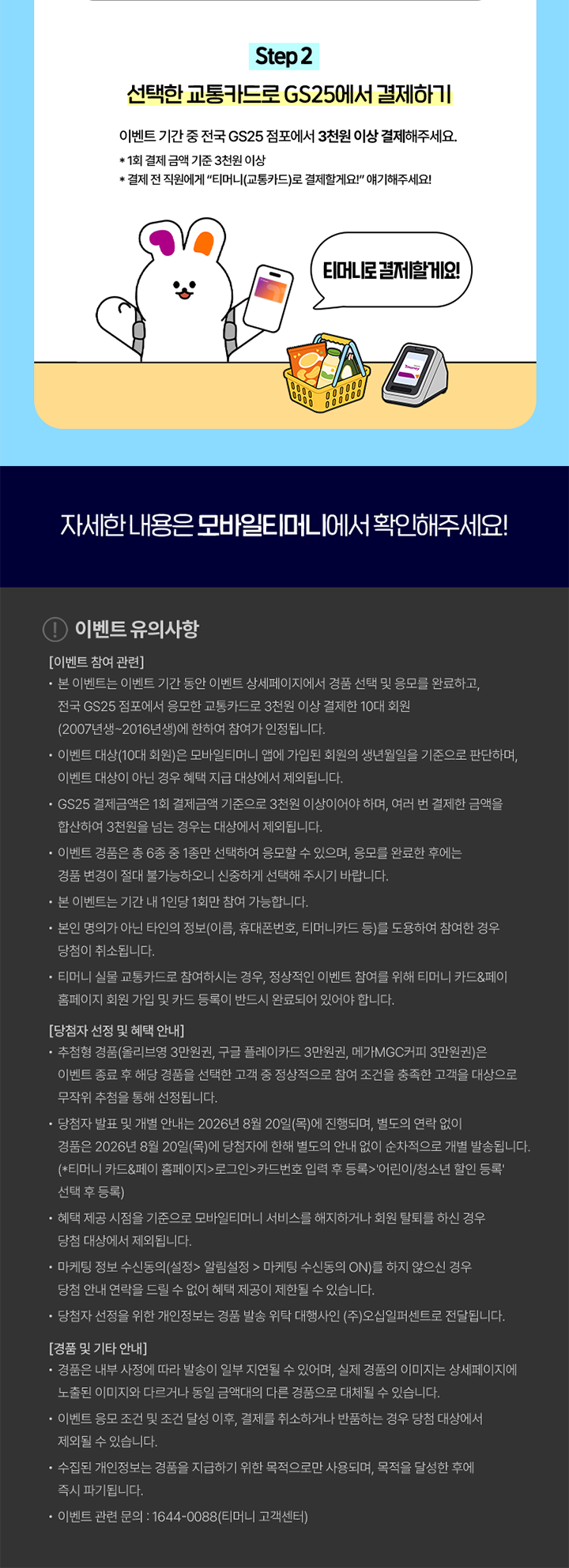 Step 2 선택한 교통카드로 GS25에서 결제하기 이벤트 기간 중 전국 GS25 점포에서 3천원 이상 결제해주세요. * 1회 결제 금액 기준 3천원 이상 * 결제 전 직원에게 “티머니(교통카드)로 결제할게요!” 얘기해주세요! 티머니로 결제할게요! 자세한 내용은 모바일티머니에서 확인해주세요! 이벤트 유의사항 [이벤트 참여 관련] · 본 이벤트는 이벤트 기간 동안 이벤트 상세페이지에서 경품 선택 및 응모를 완료하고, 전국 GS25 점포에서 응모한 교통카드로 3천원 이상 결제한 10대 회원 (2007년생~2016년생)에 한하여 참여가 인정됩니다. ·이벤트 대상(10대 회원)은 모바일티머니 앱에 가입된 회원의 생년월일을 기준으로 판단하며, 이벤트 대상이 아닌 경우 혜택 지급 대상에서 제외됩니다. · GS25 결제금액은 1회 결제금액 기준으로 3천원 이상이어야 하며, 여러 번 결제한 금액을 합산하여 3천원을 넘는 경우는 대상에서 제외됩니다. · 이벤트 경품은 총 6종 중 1종만 선택하여 응모할 수 있으며, 응모를 완료한 후에는 경품 변경이 절대 불가능하오니 신중하게 선택해 주시기 바랍니다. · 본 이벤트는 기간 내 1인당 1회만 참여 가능합니다. ·본인 명의가 아닌 타인의 정보(이름, 휴대폰번호, 티머니카드 등)를 도용하여 참여한 경우 당첨이 취소됩니다. · 티머니 실물 교통카드로 참여하시는 경우, 정상적인 이벤트 참여를 위해 티머니 카드&페이 홈페이지 회원 가입 및 카드 등록이 반드시 완료되어 있어야 합니다. [당첨자 선정 및 혜택 안내] ·추첨형 경품(올리브영 3만원권, 구글 플레이카드 3만원권, 메가MGC커피 3만원권)은 이벤트 종료 후 해당 경품을 선택한 고객 중 정상적으로 참여 조건을 충족한 고객을 대상으로 무작위 추첨을 통해 선정됩니다. · 당첨자 발표 및 개별 안내는 2026년 8월 20일(목)에 진행되며, 별도의 연락 없이 경품은 2026년 8월 20일(목)에 당첨자에 한해 별도의 안내 없이 순차적으로 개별 발송됩니다. (*'티머니 카드&페이 홈페이지'>로그인>'카드번호 입력 후 등록'>'어린이/청소년 할인 등록' 선택 후 등록) · 혜택 제공 시점을 기준으로 모바일티머니 서비스를 해지하거나 회원 탈퇴를 하신 경우 당첨 대상에서 제외됩니다. · 마케팅 정보 수신동의(설정 > 알림설정 > 마케팅 수신동의 ON)를 하지 않으신 경우 당첨 안내 연락을 드릴 수 없어 혜택 제공이 제한될 수 있습니다. · 당첨자 선정을 위한 개인정보는 경품 발송 위탁 대행사인 (주)오십일퍼센트로 전달됩니다. [경품 및 기타 안내] · 경품은 내부 사정에 따라 발송이 일부 지연될 수 있으며, 실제 경품의 이미지는 상세페이지에 노출된 이미지와 다르거나 동일 금액대의 다른 경품으로 대체될 수 있습니다. · 이벤트 응모 조건 및 조건 달성 이후, 결제를 취소하거나 반품하는 경우 당첨 대상에서 제외될 수 있습니다. · 수집된 개인정보는 경품을 지급하기 위한 목적으로만 사용되며, 목적을 달성한 후에 즉시 파기됩니다. · 이벤트 관련 문의 : 1644-0088(티머니 고객센터)