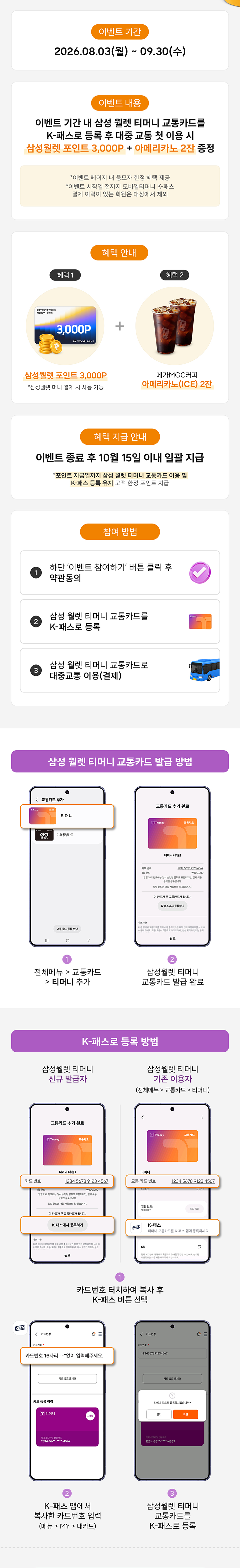 이벤트 기간 2026.08.03(월) - 09.30(수) 이벤트 내용 이벤트 기간 내 삼성 월렛 티머니 교통카드를 K-패스로 등록 후 대중 교통 첫 이용 시 삼성월렛 포인트 3,000P + 아메리카노 2잔 증정 *이벤트 참여는 하단의 '참여하기' 버튼을 누른 고객에 한해 인정됩니다. K-패스 사업 관련 문의는 K-패스 고객센터로 문의 혜택 안내 혜택 1 혜택 2 삼성월렛 포인트 3,000P *삼성월렛 선물상자 내 직접 수령 이디야커피 아메리카노(ICE) 2잔 혜택 지급 안내 이벤트 종료 후 10월 15일 이내 일괄 지급 *모바일 쿠폰 형태의 삼성월렛 포인트 및 쿠폰은 지정된 유효기간 내에 사용이 가능하며, 재발급이 불가합니다. 참여 방법 1 하단 이벤트 참여하기 버튼 클릭 후 약관 동의 2 삼성 월렛 티머니 교통카드를 K-패스로 등록 3 삼성 월렛 티머니 교통카드로 대중교통 이용(승차) 삼성 월렛 티머니 교통카드 발급 방법 1 전체 메뉴 > 교통 카드 > 티머니 추가 2 삼성월렛 티머니 교통카드 발급 완료 K-패스로 등록 방법 삼성월렛 티머니 신규 발급자 삼성월렛 티머니 기존 이용자 (삼성월렛 > 교통카드 > 메뉴) 1 카드정보 페이지 하단 'K-패스 신청' 선택 2 K-패스 웹에서 대중교통 마일리지 등록 (K-패스 카드 번호 입력) 3 삼성월렛 티머니 교통카드를 K-패스로 등록
