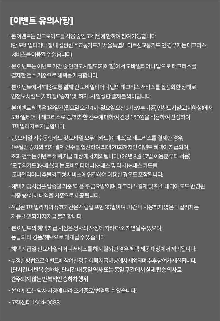 [이벤트 유의사항] - 본 이벤트는 안드로이드를 사용 중인 고객님에 한하여 참여 가능합니다. (단, 모바일티머니 앱 내 설정된 교통카드가 '서울특별시 어르신교통카드'인 경우에는 태그리스 서비스를 이용할 수 없습니다) - 본 이벤트는 이벤트 기간 중 인천도시철도(지하철)에서 모바일티머니 앱으로 태그리스를 결제한 건수 기준으로 혜택을 제공합니다. - 본 이벤트에서 '대중교통 결제'란 모바일티머니 앱의 태그리스 서비스를 활성화한 상태로 인천도시철도(지하철) '승차' 및 '하차' 시 발생한 결제를 의미합니다. - 본 이벤트 혜택은 1주일간(월요일 오전 4시~일요일 오전 3시 59분 기준) 인천도시철도(지하철)에서 모바일티머니 태그리스로 승/하차한 건수에 대하여 건당 150원을 적용하여 산정하여 T마일리지로 지급합니다. - 혜택 제공시점은 탑승일 기준 '다음 주 금요일'이며, 태그리스 결제 및 취소 내역이 모두 반영된 최종 승/하차 내역을 기준으로 제공됩니다. - 적립된 T마리지의 유효기간은 적립일 포함 30일이며, 기간 내 사용하지 않은 마일리지는 자동 소멸되어 재지급 불가합니다. - 본 이벤트의 혜택 지급 시점은 당사의 사정에 따라 다소 지연될 수 있으며, 동급의 타 경품/혜택으로 대체될 수 있습니다 - 혜택 지급일 전 모바일티머니 서비스를 해지 탈퇴한 경우 혜택 제공 대상에서 제외됩니다. - 부정한 방법으로 이벤트에 참여한 경우, 혜택 지급 대상에서 제외되며 추후 참여가 제한될 수 있습니다. [단시간 내 반복 승하차] 단시간 내 동일 구간 또는 동일 차량/역사에서 실제 탑승 의사로 간주되지 않는 반복적인 승하차 행위 - 본 이벤트는 당사 사정에 따라 조기종료/변경될 수 있습니다. - 고객센터 1644-0088