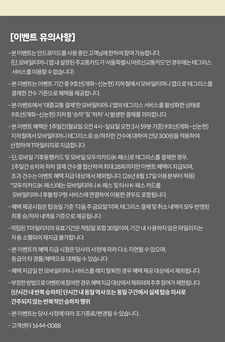 [이벤트 유의사항] - 본 이벤트는 안드로이드를 사용 중인 고객님에 한하여 참여 가능합니다. (단, 모바일티머니 앱 내 설정된 주교통카드가 '서울특별시 어르신교통카드'인 경우에는 태그리스 서비스를 이용할 수 없습니다) - 본 이벤트는 이벤트 기간 중 9호선(개화~신논현) 지하철에서 모바일티머니 앱으로 태그리스를 결제한 건수 기준으로 혜택을 제공합니다. - 본 이벤트에서 '대중교통 결제'란 모바일티머니 앱의 태그리스 서비스를 활성화한 상태로 9호선(개화~신논현) 지하철 '승차' 및 '하차' 시 발생한 결제를 의미합니다. - 본 이벤트 혜택은 1주일간(월요일 오전 4시~일요일 오전 3시 59분 기준) 9호선(개화~신논현) 지하철에서 모바일티머니 태그리스로 승/하차한 건수에 대하여 건당 300원을 적용하여 산정하여 T마일리지로 지급합니다. - 혜택 제공시점은 탑승일 기준 '다음 주 금요일'이며, 태그리스 결제 및 취소 내역이 모두 반영된 최종 승/하차 내역을 기준으로 제공됩니다. - 적립된 T마일리지의 유효기간은 적립일 포함 30일이며, 기간 내 사용하지 않은 마일리지는 자동 소멸되어 재지급 불가합니다. - 본 이벤트의 혜택 지급 시점은 당사의 사정에 따라 다소 지연될 수 있으며, 동급의 타 경품/혜택으로 대체될 수 있습니다 - 혜택 지급일 전 모바일티머니 서비스를 해지 탈퇴한 경우 혜택 제공 대상에서 제외됩니다. - 부정한 방법으로 이벤트에 참여한 경우, 혜택 지급 대상에서 제외되며 추후 참여가 제한될 수 있습니다. [단시간 내 반복 승하차] 단시간 내 동일 구간 또는 동일 차량/역사에서 실제 탑승 의사로 간주되지 않는 반복적인 승하차 행위 - 본 이벤트는 당사 사정에 따라 조기종료/변경될 수 있습니다.. - 고객센터 1644-0088