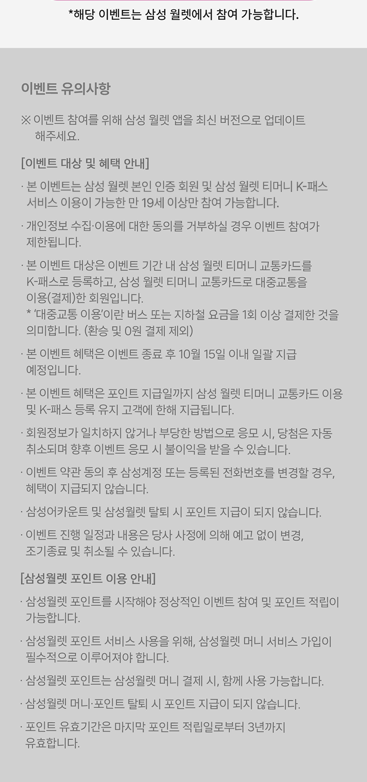 *해당 이벤트는 삼성 월렛에서 참여 가능합니다. 이벤트 유의사항 ※ 이벤트 참여를 위해 삼성 월렛 앱을 최신 버전으로 업데이트 해주세요. [이벤트 대상 및 혜택 안내] · 본 이벤트는 삼성 월렛 본인 인증 회원 대상 이벤트로, 만 14세 이상만 참여 가능합니다. · 개인정보 수집·이용에 대한 동의를 거부하실 경우 이벤트 참여가 제한됩니다. · 본 이벤트 대상은 이벤트 기간 내 삼성 월렛 티머니 교통카드를 K-패스로 등록하고, 삼성 월렛 티머니 교통카드로 대중교통을 이용(결제)한 회원입니다. * '대중교통 이용'이란 버스 또는 지하철 요금을 1회 이상 결제한 것을 의미합니다. (환승 및 0원 결제 제외) · 본 이벤트 혜택은 이벤트 종료 후 10월 15일 이내 일괄 지급 예정입니다. · 본 이벤트 혜택은 포인트 지급일까지 삼성 월렛 티머니 교통카드 이용 및 K-패스 등록 유지 고객에 한해 지급됩니다. · 회원정보가 일치하지 않거나 부당한 방법으로 응모 시, 당첨은 자동 취소되며 향후 이벤트 응모 시 불이익을 받을 수 있습니다. · 이벤트 약관 동의 후 삼성계정 또는 등록된 전화번호를 변경할 경우, 혜택이 지급되지 않습니다. · 삼성어카운트 및 삼성월렛 탈퇴 시 포인트 지급이 되지 않습니다. · 이벤트 진행 일정과 내용은 당사 사정에 의해 예고 없이 변경, 조기종료 및 취소될 수 있습니다. [삼성월렛 포인트 이용 안내] · 삼성월렛 포인트를 시작해야 정상적인 이벤트 참여 및 포인트 적립이 가능합니다. · 삼성월렛 포인트 서비스 사용을 위해, 삼성월렛 머니 서비스 가입이 필수적으로 이루어져야 합니다. · 삼성월렛 포인트는 삼성월렛 머니 결제 시, 함께 사용 가능합니다. · 삼성월렛 머니·포인트 탈퇴 시 포인트 지급이 되지 않습니다. · 포인트 유효기간은 마지막 포인트 적립일로부터 3년까지 유효합니다.