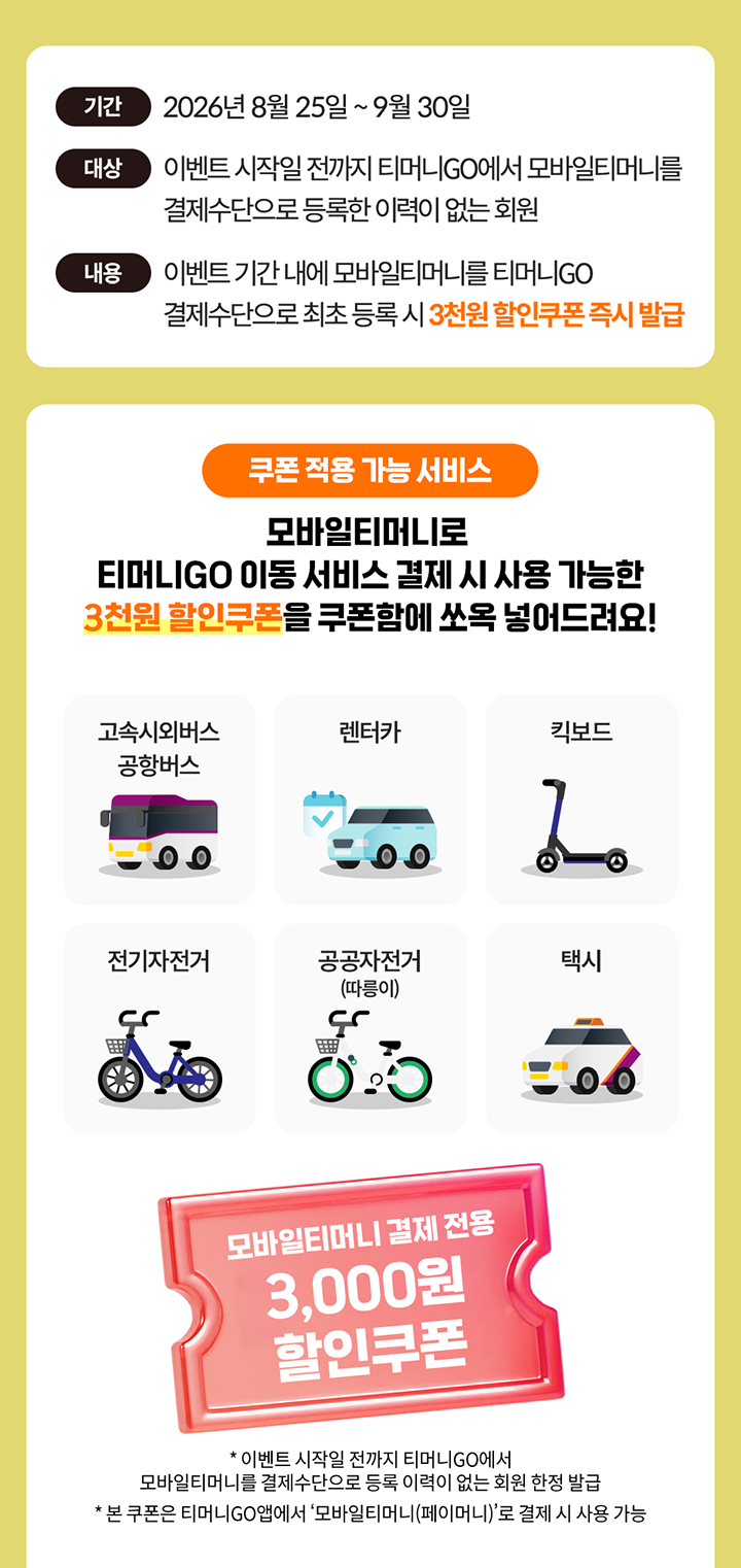 기간 2026년 8월 25일 ~ 9월 30일 대상 이벤트 시작일 전까지 티머니GO에서 모바일티머니를 결제수단으로 등록한 이력이 없는 회원 내용 이벤트 기간 내에 모바일티머니를 티머니GO 결제수단으로 최초 등록 시 3천원 할인쿠폰 즉시 발급 쿠폰 적용 가능 서비스 모바일티머니로 티머니GO 이동 서비스 결제 시 사용 가능한 3천원 할인쿠폰을 쿠폰함에 쏘옥 넣어드려요! 고속시외버스 공항버스 렌터카 킥보드 전기자전거 공공자전거 (따릉이) 택시 모바일티머니 결제 전용 3,000원 할인쿠폰 * 이벤트 시작일 전까지 티머니GO에서 모바일티머니를 결제수단으로 등록 이력이 없는 회원 한정 발급 * 본 쿠폰은 티머니GO앱에서 '모바일티머니(페이머니)'로 결제 시 사용 가능