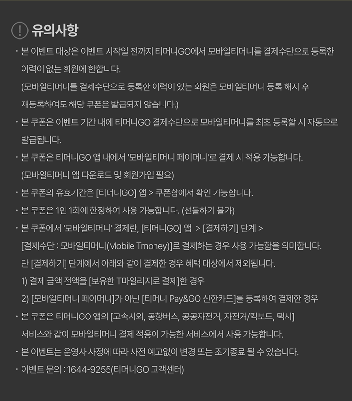 유의사항 · 본 이벤트 대상은 이벤트 시작일 전까지 티머니GO에서 모바일티머니를 결제수단으로 등록한 이력이 없는 회원에 한합니다. (모바일티머니를 결제수단으로 등록한 이력이 있는 회원은 모바일티머니 등록 해지 후 재등록하여도 해당 쿠폰은 발급되지 않습니다.) · 본 쿠폰은 이벤트 기간 내에 티머니GO 결제수단으로 모바일티머니를 최초 등록할 시 자동으로 발급됩니다. · 본 쿠폰은 티머니GO 앱 내에서 '모바일티머니 페이머니'로 결제 시 적용 가능합니다. (모바일티머니 앱 다운로드 및 회원가입 필요) · 본 쿠폰의 유효기간은 [티머니GO] 앱 > 쿠폰함에서 확인 가능합니다. · 본 쿠폰은 1인 1회에 한정하여 사용 가능합니다. (선물하기 불가) · 본 쿠폰에서 '모바일티머니' 결제란, [티머니GO] 앱 > [결제하기] 단계 > [결제수단 : 모바일티머니(Mobile Tmoney)]로 결제하는 경우 사용 가능함을 의미합니다. 단 [결제하기] 단계에서 아래와 같이 결제한 경우 혜택 대상에서 제외됩니다. 1) 결제 금액 전액을 [보유한 T마일리지로 결제]한 경우 2) [모바일티머니 페이머니]가 아닌 [티머니 Pay&GO 신한카드]를 등록하여 결제한 경우 · 본 쿠폰은 티머니GO 앱의 [고속시외, 공항버스, 공공자전거, 자전거/킥보드, 택시] 서비스와 같이 모바일티머니 결제 적용이 가능한 서비스에서 사용 가능합니다. · 본 이벤트는 운영사 사정에 따라 사전 예고없이 변경 또는 조기종료 될 수 있습니다. · 이벤트 문의 : 1644-9255(티머니GO 고객센터)
