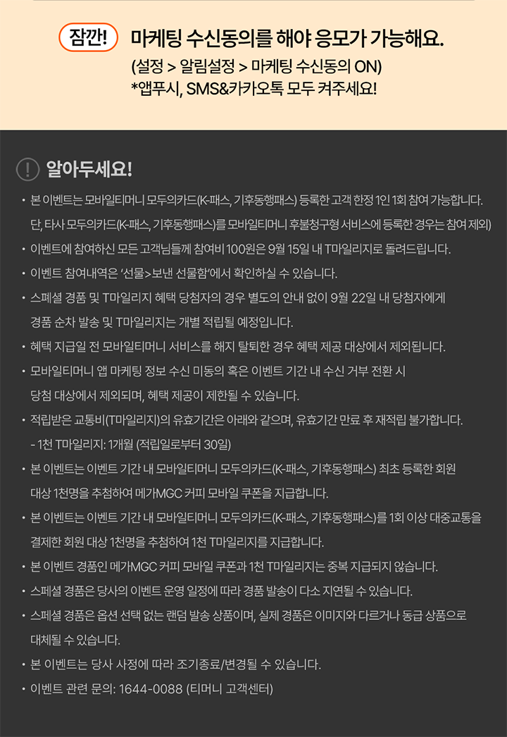 잠깐! 마케팅 수신동의를 해야 응모가 가능해요. (설정 > 알림설정 > 마케팅 수신동의 ON) *앱푸시, SMS&카카오톡 모두 켜주세요! 알아두세요! ？ 본 이벤트는 모바일티머니 모두의카드(K-패스, 기후동행패스) 등록한 고객 한정 1인 1회 참여 가능합니다. 단, 타사 모두의카드(K-패스, 기후동행패스)를 모바일티머니 후불청구형 서비스에 등록한 경우는 참여 제외 ？ 이벤트에 참여하신 모든 고객님들께 참여비 100원은 9월 15일 내 T마일리지로 돌려드립니다. ？ 이벤트 참여내역은 '선물>보낸 선물함'에서 확인하실 수 있습니다. ？ 스페셜 경품 및 T마일리지 혜택 당첨자의 경우 별도의 안내 없이 9월 22일 내 당첨자에게 경품 순차 발송 및 T마일리지는 개별 적립될 예정입니다. ？ 혜택 지급일 전 모바일티머니 서비스를 해지 탈퇴한 경우 혜택 제공 대상에서 제외됩니다. ？ 모바일티머니 앱 마케팅 정보 수신 미동의 혹은 이벤트 기간 내 수신 거부 전환 시 당첨 대상에서 제외되며, 혜택 제공이 제한될 수 있습니다. ？ 적립받은 교통비(T마일리지)의 유효기간은 아래와 같으며, 유효기간 만료 후 재적립 불가합니다. - 1천 T마일리지: 1개월 (적립일로부터 30일) ？ 본 이벤트는 이벤트 기간 내 모바일티머니 모두의카드(K-패스, 기후동행패스) 최초 등록한 회원 대상 1천명을 추첨하여 메가MGC 커피 모바일 쿠폰을 지급합니다. ？ 본 이벤트는 이벤트 기간 내 모바일티머니 모두의카드(K-패스, 기후동행패스)를 1회 이상 대중교통을 결제한 회원 대상 1천명을 추첨하여 1천 T마일리지를 지급합니다. ？ 본 이벤트 경품인 메가MGC 커피 모바일 쿠폰과 1천 T마일리지는 중복 지급되지 않습니다. ？ 스페셜 경품은 당사의 이벤트 운영 일정에 따라 경품 발송이 다소 지연될 수 있습니다. ？ 스페셜 경품은 옵션 선택 없는 랜덤 발송 상품이며, 실제 경품은 이미지와 다르거나 동급 상품으로 대체될 수 있습니다. ？ 본 이벤트는 당사 사정에 따라 조기종료/변경될 수 있습니다. ？ 이벤트 관련 문의: 1644-0088 (티머니 고객센터)
