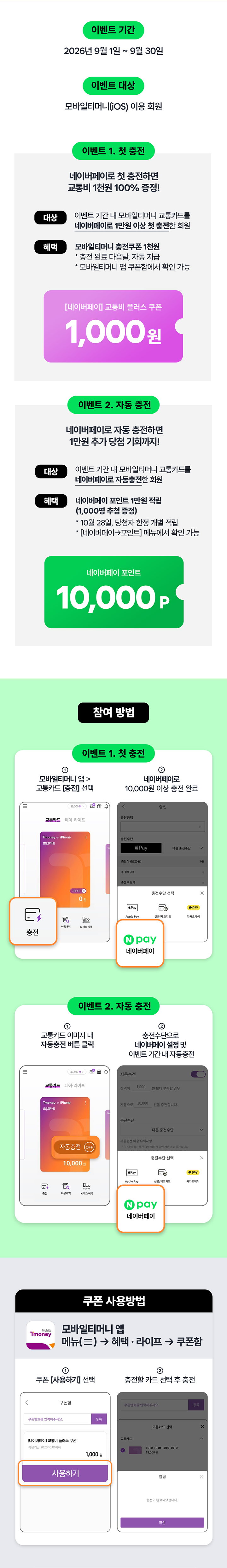 Mobile Tmoney N pay 네이버페이로 모바일티머니 충전하면 1,000원 더 드려요! 자동 충전하면 1만원 당첨 기회까지! 이벤트 기간 2026.07.01 ~ 08.22 이벤트 대상 모바일티머니 회원 이벤트 1. 즉시 지급 네이버페이 충전 결제 시 즉시 1,000원 더 지급 1,000원 이벤트 2. 자동 추첨 네이버페이 자동 충전 시 추첨을 통해 10,000 P 참여 방법 쿠폰 사용방법 네이버페이로 충전하고 1,000원 받기 유의사항