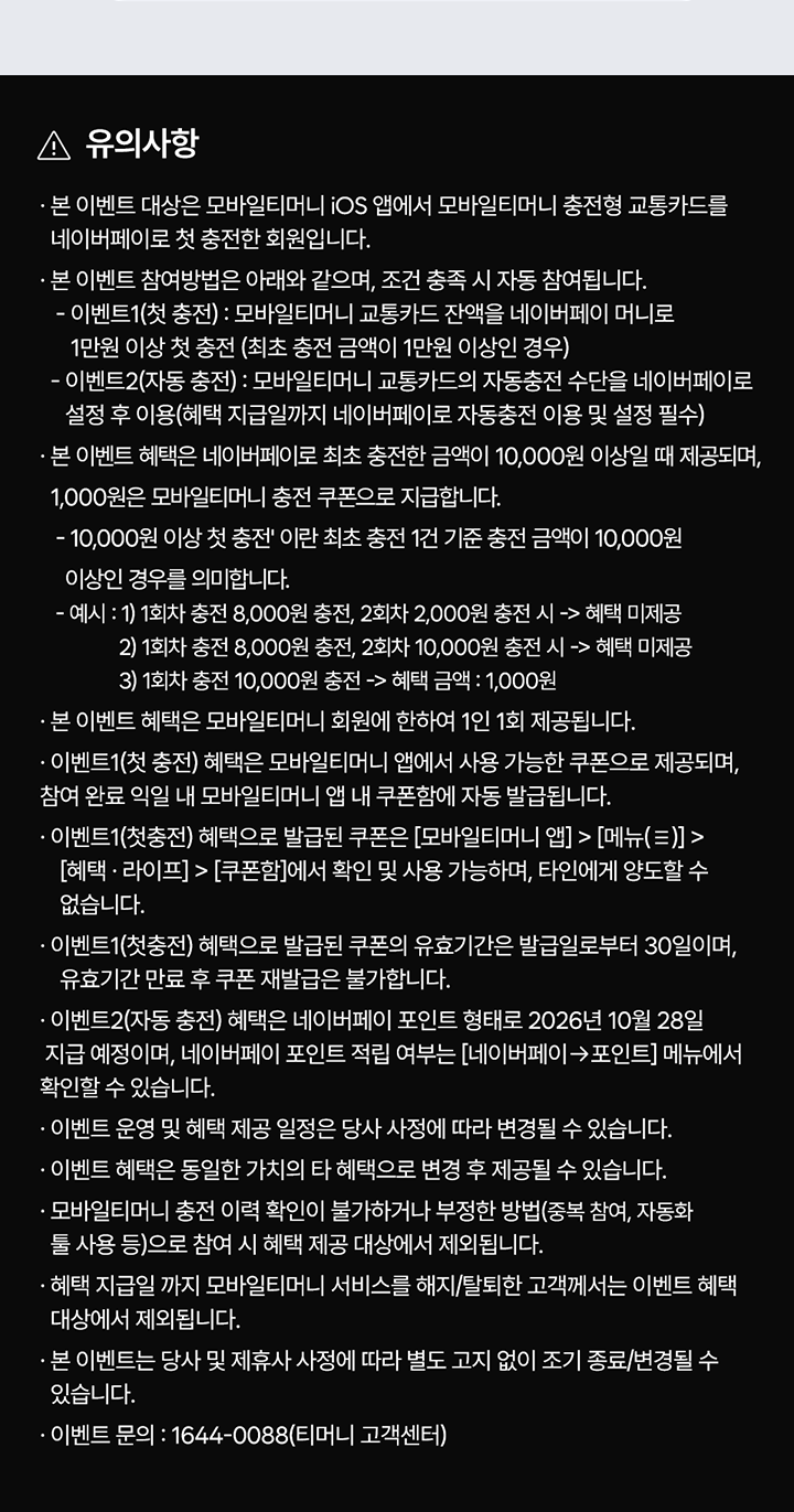 유의사항 본 이벤트 대상은 모바일티머니 iOS 앱에서 모바일티머니 충전형 교통카드를 네이버페이로 첫 충전한 회원입니다. 본 이벤트 참여방법은 아래와 같으며, 조건 충족 시 자동 참여됩니다. 이벤트1(첫 충전) : 모바일티머니 교통카드 잔액을 네이버페이 머니로 1만원 이상 첫 충전 (최초 충전 금액이 1만원 이상인 경우) 이벤트2(자동 충전) : 모바일티머니 교통카드의 자동충전 수단을 네이버페이로 설정 후 이용(혜택 지급일까지 네이버페이로 자동충전 이용 및 설정 필수) 본 이벤트 혜택은 네이버페이로 최초 충전한 금액이 10,000원 이상일 때 제공되며, 1,000원은 모바일티머니 충전 쿠폰으로 지급합니다. 10,000원 이상 첫 충전' 이란 최초 충전 1건 기준 충전 금액이 10,000원 이상인 경우를 의미합니다. 예시 : 1) 1회차 충전 8,000원 충전, 2회차 2,000원 충전 시 -> 혜택 미제공 2) 1회차 충전 8,000원 충전, 2회차 10,000원 충전 시 -> 혜택 미제공 3) 1회차 충전 10,000원 충전 -> 혜택 금액 : 1,000원 본 이벤트 혜택은 모바일티머니 회원에 한하여 1인 1회 제공됩니다. 이벤트1(첫 충전) 혜택은 모바일티머니 앱에서 사용 가능한 쿠폰으로 제공되며, 참여 완료 익일 내 모바일티머니 앱 내 쿠폰함에 자동 발급됩니다. 이벤트1(첫충전) 혜택으로 발급된 쿠폰은 [모바일티머니 앱] > [메뉴(≡)] > [혜택·라이프] > [쿠폰함]에서 확인 및 사용 가능하며, 타인에게 양도할 수 없습니다. 이벤트1(첫충전) 혜택으로 발급된 쿠폰의 유효기간은 발급일로부터 30일이며, 유효기간 만료 후 쿠폰 재발급은 불가합니다. 이벤트2(자동 충전) 혜택은 네이버페이 포인트 형태로 2026년 10월 28일 지급 예정이며, 네이버페이 포인트 적립 여부는 [네이버페이 -> 포인트] 메뉴에서 확인할 수 있습니다. 이벤트 운영 및 혜택 제공 일정은 당사 사정에 따라 변경될 수 있습니다. 이벤트 혜택은 동일한 가치의 타 혜택으로 변경 후 제공될 수 있습니다. 모바일티머니 충전 이력 확인이 불가하거나 부정한 방법(중복 참여, 자동화 툴 사용 등)으로 참여 시 혜택 제공 대상에서 제외됩니다. 혜택 지급일 까지 모바일티머니 서비스를 해지/탈퇴한 고객께서는 이벤트 혜택 대상에서 제외됩니다. 본 이벤트는 당사 및 제휴사 사정에 따라 별도 고지 없이 조기 종료/변경될 수 있습니다. 이벤트 문의 : 1644-0088(티머니 고객센터)